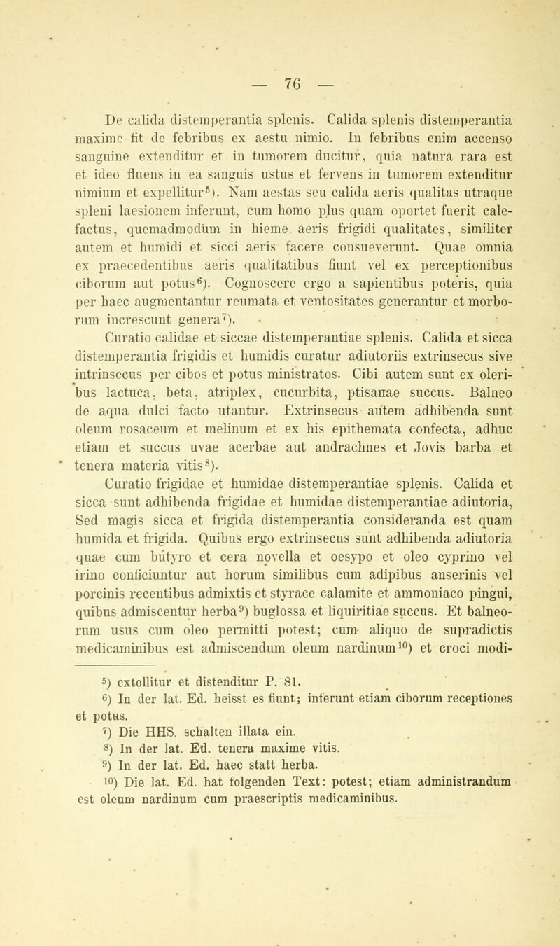 De calida distemperantia splenis. Calida splenis distemperantia maxime fit de febribus ex aestu nimio. In febribus enim accenso sanguine extenditur et in turnorem ducitur, quia natura rara est et ideo fluens in ea sang'uis ustus et fervens in turnorem extenditur nimium et expellitur5). Nam aestas seu calida aeris qualitas utraque spleni laesionem inferunt, cum homo plus quam oportet fuerit cale- factus, quemadmodüm in hieme. aeris frigidi qualitates, similiter autem et humidi et sicci aeris facere consueverunt. Quae omnia ex praecedentibus aeris qualitatibus fiunt vel ex perceptionibus ciborum aut potus6j. Cognoscere ergo a sapientibus pote'ris, quia per haec augmentantur reumata et ventositates generantur et morbo- rum increscunt genera7). Curatio calidae et siccae distemperantiae splenis. Calida et sicca distemperantia frigidis et humidis curatur adiutoriis extrinsecus sive intrinsecus per cibos et potus ministratos. Cibi autem sunt ex oleri- bus lactuca, beta, atriplex, Cucurbita, ptisanae succus. Balneo de aqua dulci facto utantur. Extrinsecus autem adhibenda sunt oleum rosaceum et melinum et ex his epithemata confecta, adhuc etiam et succus uvae acerbae aut andrachnes et Jovis barba et tenera materia vitis8). Curatio frigidae et bumidae distemperantiae splenis. Calida et sicca sunt adhibenda frigidae et bumidae distemperantiae adiutoria, Sed magis sicca et frigida distemperantia consideranda est quam bumida et frigida. Quibus ergo extrinsecus sunt adhibenda adiutoria quae cum bütyro et cera novella et oesypo et oleo cyprino vel irino conficiuntur aut horum simihbus cum adipibus anserinis vel porcinis recentibus admixtis et styrace calamite et ammoniaco pingui, quibus admiscentur herba9) buglossa et liquiritiae succus. Et balneo- rum usus cum oleo permitti potest; cum aliquo de supradictis medicaminibus est admiscendum oleum nardinum10) et croci modi- 5) extollitur et distenditur P. 81. 6) In der lat. Ed. heisst es fiunt; inferunt etiam ciborum receptiones et potus. 7) Die HHS. schalten illata ein. 8) In der lat. Ed. tenera maxime vitis. 9) In der lat. Ed. haec statt herba. 10) Die lat. Ed. hat folgenden Text: potest; etiam administrandum est oleum nardinum cum praescriptis medicaminibus.