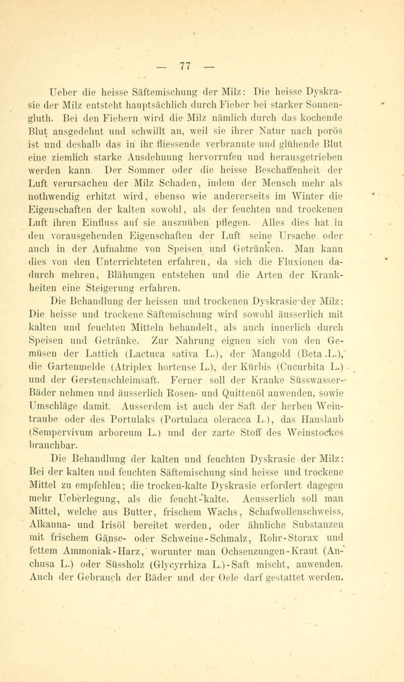 Ueber die heisse Säftemischung der Milz: Die heisse Dyskra- sie der Milz entstellt hauptsächlich durch Fieber bei starker Sonnen- gluth. Bei den Fiebern wird die Milz nämlich durch das kochende Blut ausgedehnt und schwillt an, weil sie ihrer Natur nach porös ist und deshalb das in ihr füessende verbrannte und glühende Blut eine ziemlich starke Ausdehnung hervorrufen und herausgetrieben werden kann. Der Sommer oder die heisse Beschaffenheit der Luft verursachen der Milz Schaden, indem der Mensch mehr als nothwendig erhitzt wird, ebenso wie andererseits im Winter die Eigenschaften der kalten sowohl, als der feuchten und trockenen Luft ihren Einfluss auf sie auszuüben pflegen. Alles dies hat in den vorausgehenden Eigenschaften der Luft seine Ursache, oder auch in der Aufnahme von Speisen und Getränken. Man kann dies von den Unterrichteten erfahren, da sich die Fluxionen da- durch mehren, Blähungen entstehen und die Arten der Krank- heiten eine Steigerung erfahren. Die Behandlung der heissen und trockenen Dyskrasieder Milz: Die heisse und trockene Säftemischung wird sowohl äusserlich mit kalten und feuchten Mitteln behandelt, als auch innerlich durch Speisen und Getränke. Zur Nahrung eignen sich von den Ge- müsen der Lattich (Lactuca sativa L.), der Mangold (Beta .L.), die Gartenmelde (Atriplex hortense L..), der Kürbis (Cucurbita L.) und der Gerstenschleimsaft. Ferner soll der Kranke Süsswasser- Bäder nehmen und äusserlich Rosen- und Quittenöl anwenden, sowie Umschläge damit. Ausserdem ist auch der Saft der herben Wein- traube oder des Portulaks (Portulaca oleracea L.), das Hauslaub (Sempervivum arboreum L.) und der zarte Stoff des Weinstockes brauchbar. Die Behandlung der kalten und feuchten Dyskrasie der Milz: Bei der kalten und feuchten Säftemischung sind heisse und trockene Mittel zu empfehlen; die trocken-kalte Dyskrasie erfordert dagegen mehr Ueb'erlegung, als die feucht-kalte. Aeusserlich soll man Mittel, welche aus Butter, frischem Wachs, Schafwollenschweiss, Alkanna- und Irisöl bereitet werden, oder ähnliche Substanzen mit frischem Gänse- oder Schweine-Schmalz, Rohr-Storax und fettem Ammoniak-Harz, worunter man Ochsenzungen-Kraut (An- chusa L.) oder Süssholz (Glycyrrhiza L.)-Saft mischt, anwenden. Auch der Gebrauch der Bäder und der Oele darf gestattet werden.