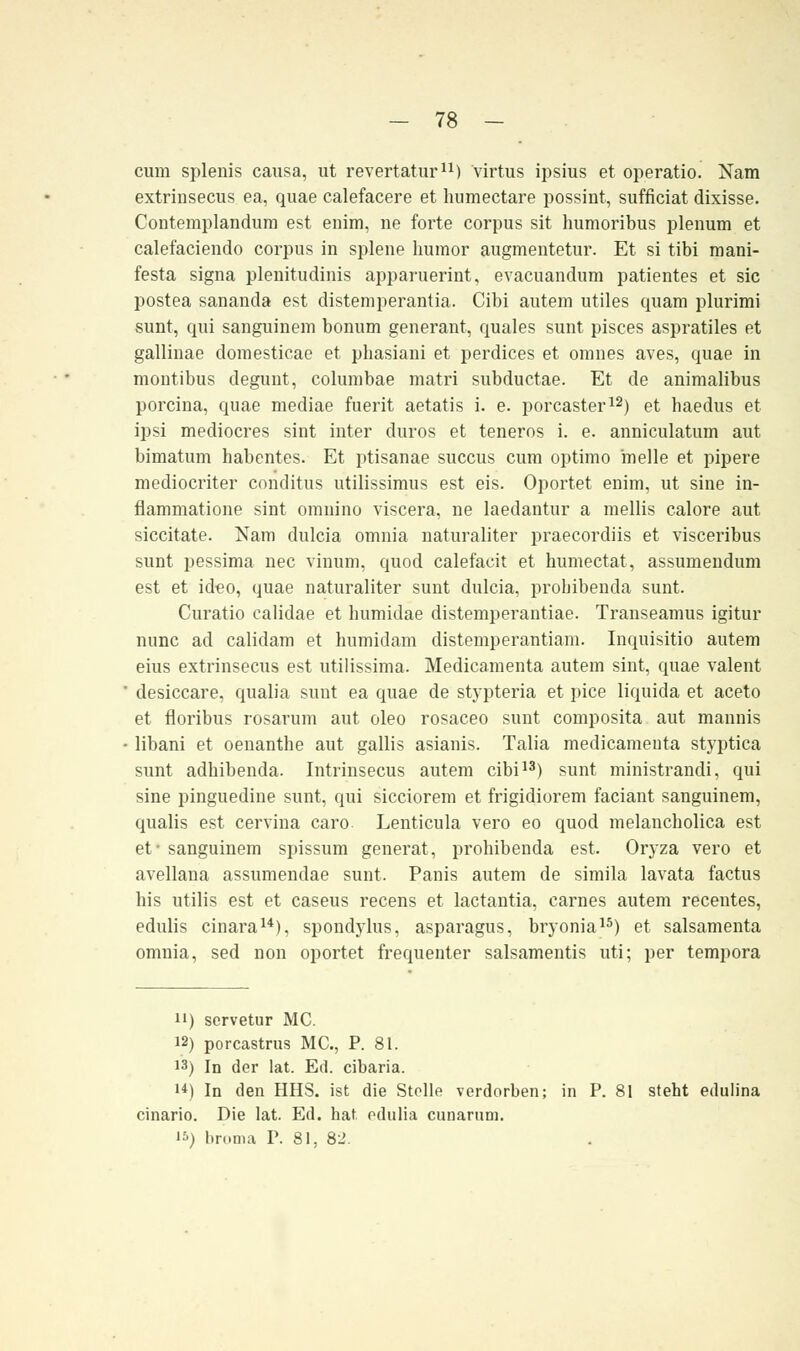 - 78 - cum splenis causa, ut revertatur11) virtus ipsius et operatio. Nam extriusecus ea, quae calefacere et humectare possint, sufficiat dixisse. Contemplandum est enim, ne forte corpus sit humoribus plenum et calefaciendo corpus in splene humor augmentetur. Et si tibi mani- festa signa plenitudinis apparuerint, evacuandum patientes et sie postea sananda est distemperantia. Cibi autem utiles quam plurimi sunt, qui sanguinem bonum generant, quales sunt pisces aspratiles et gallinae domesticae et phasiani et perdices et omnes aves, quae in montibus degunt, columbae matri subduetae. Et de animalibus porcina, quae mediae fuerit aetatis i. e. porcaster12) et haedus et ipsi medioeres sint inter duros et teneros i. e. anniculatum aut bimatum habentes. Et ptisanae suecus cum optimo melle et pipere medioeriter conditus utilissimus est eis. Oportet enim, ut sine in- flammatione sint omnino viscera, ne laedantur a mellis calore aut siccitate. Kam dulcia omnia naturaliter praecordiis et visceribus sunt pessima nee vinum, quod calefacit et humeetat, assumendum est et ideo, quae naturaliter sunt dulcia, probibenda sunt. Curatio calidae et humidae distemperantiae. Transeamus igitur nunc ad calidam et humidam distemperantiam. Inquisitio autem eius extrinsecus est utilissima. Medicamenta autem sint, quae valent desiccare, qualia suut ea quae de stypteria et pice liquida et aceto et floribus rosarum aut oleo rosaceo sunt composita aut mannis libani et oenanthe aut gallis asianis. Talia medicamenta styptica sunt adbibenda. Intrinsecus autem cibi13) sunt ministrandi, qui sine pinguedine sunt, qui sicciorem et frigidiorem faciant sanguinem, qualis est cervina caro Lenticula vero eo quod melancholica est et* sanguinem spissum generat, probibenda est. Oryza vero et avellana assumendae sunt. Panis autem de simila lavata factus his utilis est et caseus recens et lactantia, carnes autem recentes, edulis cinara14), spondylus, asparagus, bryonia15) et salsamenta omnia, sed non oportet frequenter salsamentis uti; per tempora ii) servetur MC. 12) porcastrus MC, P. 81. 13) In der lat. Ed. eibaria. 14) In den HHS. ist die Stolle verdorben; in P. 81 steht edulina cinario. Die lat. Ed. hat odulia eunarum.