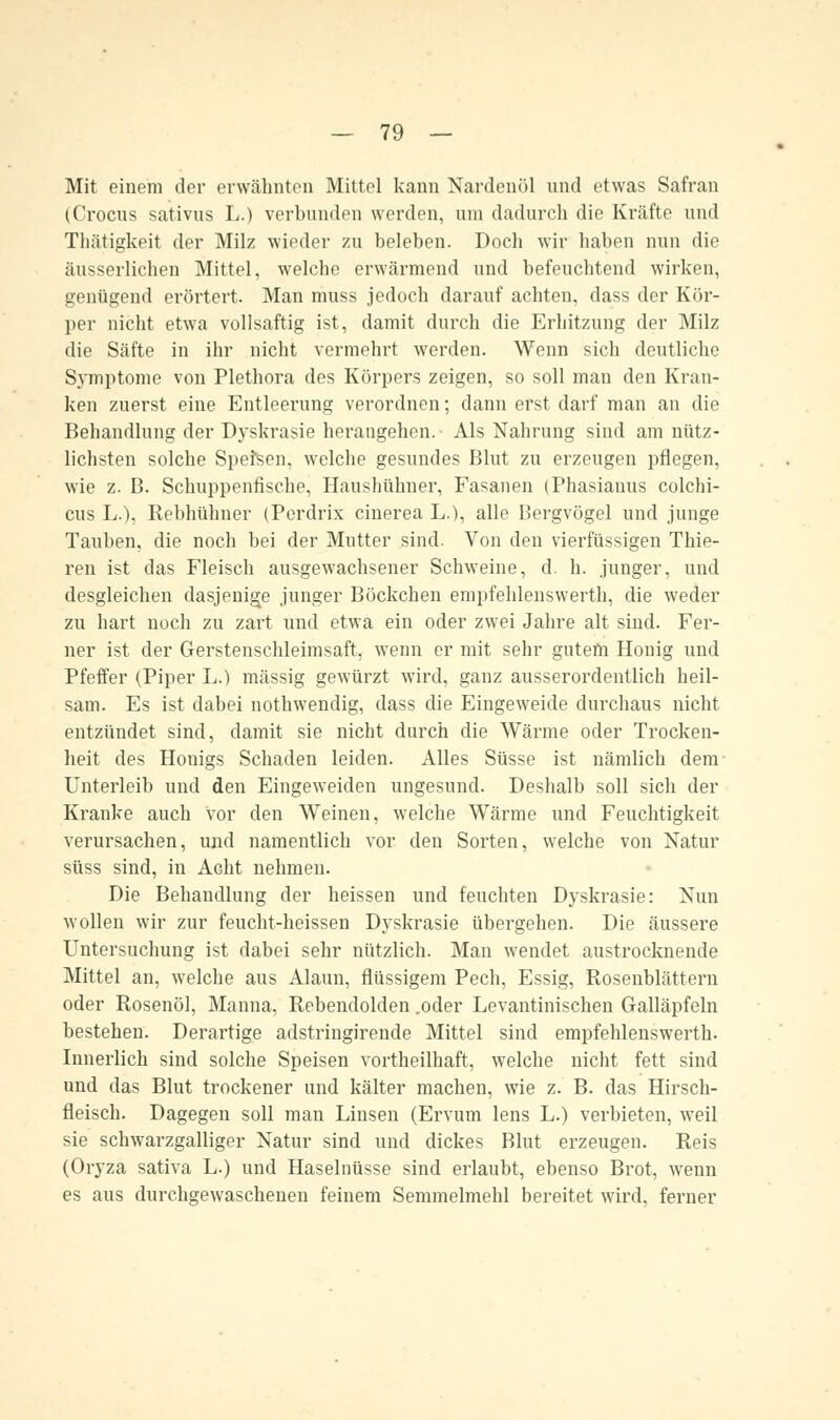 Mit einem der erwähnten Mittel kann Nardenöl und etwas Safran (Crocus sativus L.) verbunden werden, um dadurch die Kräfte und Thätigkeit der Milz wieder zu beleben. Doch wir haben nun die äusserlichen Mittel, welche erwärmend und befeuchtend wirken, genügend erörtert. Man muss jedoch darauf achten, dass der Kör- per nicht etwa vollsaftig ist, damit durch die Erhitzung der Milz die Säfte in ihr nicht vermehrt werden. Wenn sich deutliche Symptome von Plethora des Körpers zeigen, so soll man den Kran- ken zuerst eine Entleerung verordnen; dann erst darf man an die Behandlung der Dyskrasie herangehen. Als Nahrung sind am nütz- lichsten solche Speisen, welche gesundes Blut zu erzeugen pflegen, wie z. B. Schuppenfische, Haushühner, Fasanen (Phasianus colchi- cus L.), Rebhühner (Perdrix cinerea L.), alle Bergvögel und junge Tauben, die noch bei der Mutter sind. Von den vierfüssigen Thie- ren ist das Fleisch ausgewachsener Schweine, d. h. junger, und desgleichen dasjenige junger Böckchen empfehlenswerth, die weder zu hart noch zu zart und etwa ein oder zwei Jahre alt sind. Fer- ner ist der Gerstenschleimsaft, wenn er mit sehr gutem Honig und Pfeffer (Piper L.) massig gewürzt wird, ganz ausserordentlich heil- sam. Es ist dabei nothwendig, dass die Eingeweide durchaus nicht entzündet sind, damit sie nicht durch die Wärme oder Trocken- heit des Honigs Schaden leiden. Alles Süsse ist nämlich dem- Unterleib und den Eingeweiden ungesund. Deshalb soll sich der Kranke auch vor den Weinen, welche Wärme und Feuchtigkeit verursachen, und namentlich vor den Sorten, welche von Natur süss sind, in Acht nehmen. Die Behandlung der heissen und feuchten Dyskrasie: Nun wollen wir zur feucht-heissen Dyskrasie übergehen. Die äussere Untersuchung ist dabei sehr nützlich. Man wendet austrocknende Mittel an, welche aus Alaun, flüssigem Pech, Essig, Rosenblättern oder Rosenöl, Manna, Rebendolden .oder Levantinischen Galläpfeln bestehen. Derartige adstringirende Mittel sind empfehlenswerth. Innerlich sind solche Speisen vortheilhaft, welche nicht fett sind und das Blut trockener und kälter machen, wie z. B. das Hirsch- fleisch. Dagegen soll man Linsen (Ervum lens L.) verbieten, weil sie schwarzgalliger Natur sind und dickes Blut erzeugen. Reis (Oryza sativa L.) und Haselnüsse sind erlaubt, ebenso Brot, wenn es aus durchgewaschenen feinem Semmelmehl bereitet wird, ferner