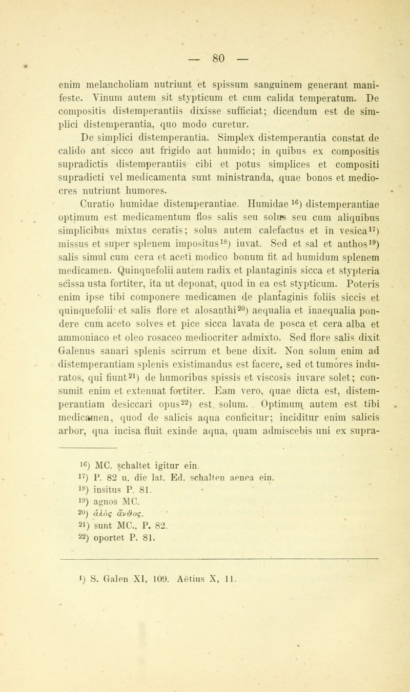 enim melancholiam nutriunt et spissum sauguinem generant mani- feste. Vinum autera sit stypticum et cum calida temperatum. De compositis distemperantiis dixisse sufficiat; dicendum est de sim- plici distemperantia, quo modo curetur. De simplici distemperantia. Simplex distemperantia constat de calido ant sicco aut frigido aut humido; in quibus ex compositis supradictis distemperantiis cibi et potus simplices et compositi supradicti vel medicamenta sunt ministranda, quae bonos et medio- cres nutriunt humores. Curatio bumidae distemperantiae. Humidae 16) distemperantiae optimum est medicamentum flos salis seu solirs seu cum aliquibus simplicibus mixtus ceratis; solus autem calefactus et in vesica17) missus et super splenem impositus18) iuvat. Sed et sal et authos19) salis simul cum cera et aceti modico bonum fit ad humidum splenem medicamen. Quinquefolii autem radix et plantaginis sicca et stypteria scissa usta fortiter, ita ut deponat, quod in ea est stypticum. Poteris enim ipse tibi componere medicamen de plantaginis foliis siccis et quinquefolii- et salis flore et alosanthi20) aequalia et inaequalia pon- dere cum aceto solves et pice sicca lavata de posca et cera alba et ammouiaco et oleo rosaceo mediocriter admixto. Sed flore salis dixit Galenus sanari splenis scirrum et bene dixit. Non solum enim ad distemperantiam splenis existimandus est facere, sed et tumores indu- ratos, qui fiunt21) de bumoribus spissis et viscosis iuvare solet; con- sumit enim et extenuat fortiter. Eam vero, quae dicta est, distem- perantiam desiccari opus22) est. solum. Optimum autem est tibi medicamen, quod de Salicis aqua conficitur; inciditur enim Salicis arbor, qua incisa fluit exinde aqua, quam admiscebis uni ex supra- 1G) MC. schaltet igitur ein. 17) P. 82 u. die lat. Ed. schalton aenoa ein. 18) insitus P. 81. 19) agnos MC. 20} dUs äv&os. 2i) sunt MC. P. 82. 22) oportet P. 81. i) S. Galen XI, 109. Aetins X, 11.