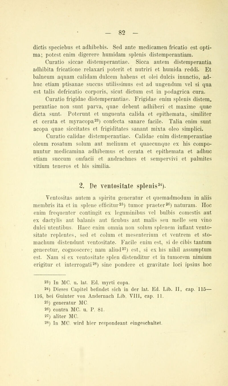 dictis speciebus et adhibebis. Sed ante medicamen fricatio est opti- ma; potest enim digerere humidam splenis distemperantiam. Curatio siccae distemperantiae. Sicca autem distemperantia adhibita fricatione relaxari poterit et nutriri et humida reddi. Et balueum aquam calidam dulcem habens et olei dulcis inunctio, ad- huc etiam ptisanae succus utilissimus est ad uugendum vel si qua est talis defricatio corporis, sicut dictum est in podagrica cura. Curatio frigidae distemperantiae. Frigidae enim splenis distem. perantiae non sunt parva, quae debent adbiberi et maxime quae dicta sunt. Poterunt et unguenta calida et epithemata, similiter et cerata et myracopa23) confecta sanare facile. Talia enim sunt acopa quae siccitates et frigiditates sanant mixta oleo simplici. Curatio calidae distemperantiae. Calidae enim distemperantiae oleum rosatum solum aut melinum et quaecunque ex his compo- nuntur medicamina adhibemus et cerata et epithemata et adhuc etiam succum omfacii et andrachnes et sempervivi et palmites Vitium teneros et his similia. 2. De ventositate splenis24). Ventositas autem a spiritu generatur et quemadmodum in aliis membris ita et in splene efficitur25) tumor praeter26) naturam. Hoc enim frequenter contingit ex leguminibus vel bulbis comestis aut ex dactylis aut balanis aut ficubus aut malis seu melle seu vino dulci utentibus. Haec enim omnia non solum splenem inflant vento- sitate replentes, sed et colum et mesenterium et ventrem et sto- machum distendunt ventositate. Facile enim est, si de cibis tantum generetur, cognoscere; nam aliud27) est, si ex his nihil assumptum est. Nam si ex ventositate spien distenditur et in tumorem nimium erigitur et interrogati28) sine pondere et gravitate loci ipsius hoc 23) In MC. u. lat. Ed. myrti copa. 24) Dieses Capitel befindet sich in der lat. Ed. Lib. II, cap. 115— 116, bei Guinter von Andernach Lib. VIII, cap. 11. 25) generatur MC. 26) contra MC. u. P. 81. 2T) aliter MC. 28) In MC wird hier respondeant eingeschaltet.