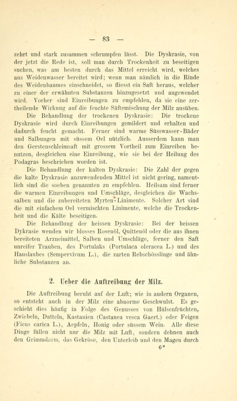 zehrt und stark zusammen schrumpfen lässt. Die Dyskrasie, von der jetzt die Rede ist, soll man durch Trockenheit zu beseitigen suchen, was am besten durch das Mittel erreicht wird, welches aus Weidenwasser bereitet wird; wenn man nämlich in die Rinde des Weidenbaumes einschneidet, so fliesst ein Saft heraus, welcher zu einer der erwähnten Substanzen hinzugesetzt und angewendet wird. Vorher sind Einreibungen zu empfehlen, da sie eine zer- theilende Wirkung auf die feuchte Säftemischung der Milz ausüben. Die Behandlung der trockenen Dyskrasie: Die trockene Dyskrasie wird durch Einreibungen gemildert und erhalten und dadurch feucht gemacht. Ferner sind warme Süsswasser-Bäder und Salbungen mit süssem Oel nützlich. Ausserdem kann man den Gerstenschleimsaft mit grossem Vortheil zum Einreiben be- nutzen, desgleichen eine Einreibung, wie sie bei der Heilung des Podagras beschrieben worden ist. Die Behandlung der kalten Dyskrasie: Die Zahl der gegen die kalte Dyskrasie anzuwendenden Mittel ist nicht gering, nament- lich sind die soeben genannten zu empfehlen. Heilsam sind ferner die warmen Einreibungen und Umschläge, desgleichen die Wachs- salben und die zubereiteten Myrten-Linimente. Solcher Art sind die mit einfachem Oel vermischten Linimente, welche die Trocken- heit und die Kälte beseitigen. Die Behandlung der heissen Dyskrasie: Bei der heissen Dykrasie wenden wir blosses Rosenöl, Quittenöl oder die aus ihnen bereiteten Arzneimittel, Salben und Umschläge, ferner den Saft unreifer Trauben, des Portulaks (Portulaca oleracea L.) und des Hauslaubes (Sempervivum L.), die zarten Rebschösslinge und ähn- liche Substanzen an. Die Auftreibung beruht auf der Luft; wie in andern Organen, so entsteht auch in der Milz eine abnorme Geschwulst. Es ge- schieht dies häufig in Folge des Genusses von Hülsenfrüchten, Zwiebeln, Datteln, Kastanien (Castanea vesca Gaert.) oder Feigen (Ficus carica L.), Aepfeln, Honig oder süssem Wein. Alle diese Dinge füllen nicht nur die Milz mit Luft, sondern dehnen auch den Grimmdarm, das Gekröse, den Unterleib und den Magen durch 6*