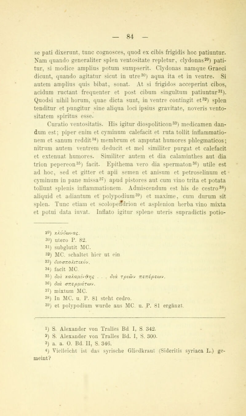 se pati dixerunt, tunc cognosces, quod ex cibis frigidis hoc patiuntur. Nam quando generaliter spien ventositate repletur. clydonas29) pati- tur. si ruodice amplius potum sumpserit. Clydonas namque Graeci dicunt, quando agitatur sicut in utre30) aqua ita et in ventre. Si autem amplius quis bibat, sonat. At si Mgidos acceperint cibos. acidura ructant frequenter et post cibum singultum patiuntur31). Quodsi nihil horum. quae dicta sunt, in ventre contingit et32) -plen tenditur et pungitur sine aliqua loci ipsius gravitate, noveris vento- sitatem spiritus esse. Curatio ventositatis. His igitur diospoliticon33) medicamen dan- dura est: piper enim et cyminum calefacit et ruta tollit inflammatio- nem et sanum reddit34) membrum et amputat humores phlegrnaticos; nitruni autern ventrem deducit et mel similiter purgat et calefacit et extenuat humores. Similiter autem et dia calaminthes aut dia trion pepereon35) facit. Epithema vero dia spermaton36) utile est ad hoc. sed et gitter et apii semen et anisum et petroselinum et cyminum in pane missa37) apud pistores aut cum vino trita et potata tollunt splenis inflammationem. Admiscendum est his de cestro38) aliquid et adiantum et polypodium39) et maxime. cum durum sit spien. Tunc etiam et scolopendrion et asplenion herba vino mixta et potui data iuvat. Inflato igitur splene uteris sapradictis potio- a&) zkodwvaq. 30) utero P. 82. 3i) subglutit MC. 32) MC. schaltet hier ut ein 33^ dtotrxokvrtxov. 34) facit MC. >a).aßi',i'}rjc . . <!>.a rfjiw> KETzepeuiv. 36) oiä OT*zpiiäTU)v. 3<) mixtum MC. 3&j In MC, u. P. 81 steht cedro. 39) et polypodium wurde aus MC. u. P. 81 ergänzt. i) S. Alexander von Pralles Bd I, S 342. 2) S. Alexander von Tralles Bd. I, S. 300. 3) a. a. 0. Bd. II, S. 346. *) Vielleicht ist da> syrische Gliedkraut (Sideritis syriaca L.) ge- meint?