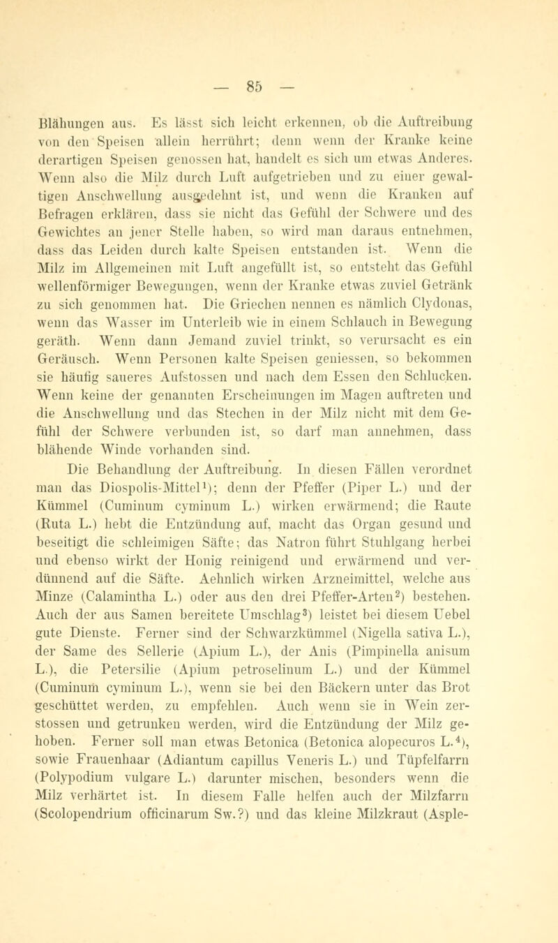 Blähungen aus. Es lässt sich leicht erkennen, oh die Auftreibung von den Speisen allein herrührt; denn wenn der Kranke keine derartigen Speisen genossen hat, handelt es sich um etwas Anderes. Wenn also die Milz durch Luft aufgetrieben und zu einer gewal- tigen Anschwellung ausgedehnt ist, und wenn die Kranken auf Befragen erklären, dass sie nicht das Gefühl der Schwere und des Gewichtes an jener Stelle haben, so wird man daraus entnehmen, dass das Leiden durch kalte Speisen entstanden ist. Wenn die Milz im Allgemeinen mit Luft angefüllt ist, so entsteht das Gefühl wellenförmiger Bewegungen, wenn der Kranke etwas zuviel Getränk zu sich genommen hat. Die Griechen nennen es nämlich Clydonas, wenn das Wasser im Unterleib wie in einem Schlauch in Bewegung geräth. Wenn dann Jemand zuviel trinkt, so verursacht es ein Geräusch. Wenn Personen kalte Speisen gemessen, so bekommen sie häutig saueres Aufstossen und nach dem Essen den Schlucken. Wenn keine der genannten Erscheinungen im Magen auftreten und die Anschwellung und das Stechen in der Milz nicht mit dem Ge- fühl der Schwere verbunden ist, so darf man annehmen, dass blähende Winde vorhanden sind. Die Behandlung der Auftreibung. In diesen Fällen verordnet man das Diospolis-Mittel1); denn der Pfeffer (Piper L.) und der Kümmel (Cuminum cyminum L.) wirken erwärmend; die Raute (Ruta L.) hebt die Entzündung auf, macht das Organ gesund und beseitigt die schleimigen Säfte; das Natron führt Stuhlgang herbei und ebenso wirkt der Honig reinigend und erwärmend und ver- dünnend auf die Säfte. Aehnlich wirken Arzneimittel, welche aus Minze (Calamintha L.) oder aus den drei Pfeffer-Arten2) bestehen. Auch der aus Samen bereitete Umschlag3) leistet bei diesem Uebel gute Dienste. Ferner sind der Schwarzkümmel (Nigella sativa L.), der Same des Sellerie (Apium L.), der Anis (Pimpinella anisum L.), die Petersilie (Apium petroselinum L.) und der Kümmel (Cuminum cyminum L.), wenn sie bei den Bäckern unter das Brot geschüttet werden, zu empfehlen. Auch wenn sie in Wein zer- stossen und getrunken werden, wird die Entzündung der Milz ge- hoben. Ferner soll man etwas Betonica (Betonica alopecuros L.4), sowie Frauenhaar (Adiantum capillus Veneris L.) und Tüpfelfarrn (Polypodium vulgare L.) darunter mischen, besonders wenn die Milz verhärtet ist. In diesem Falle helfen auch der Milzfarrn (Scolopendrium officinarum Sw.?) und das kleine Milzkraut (Asple-