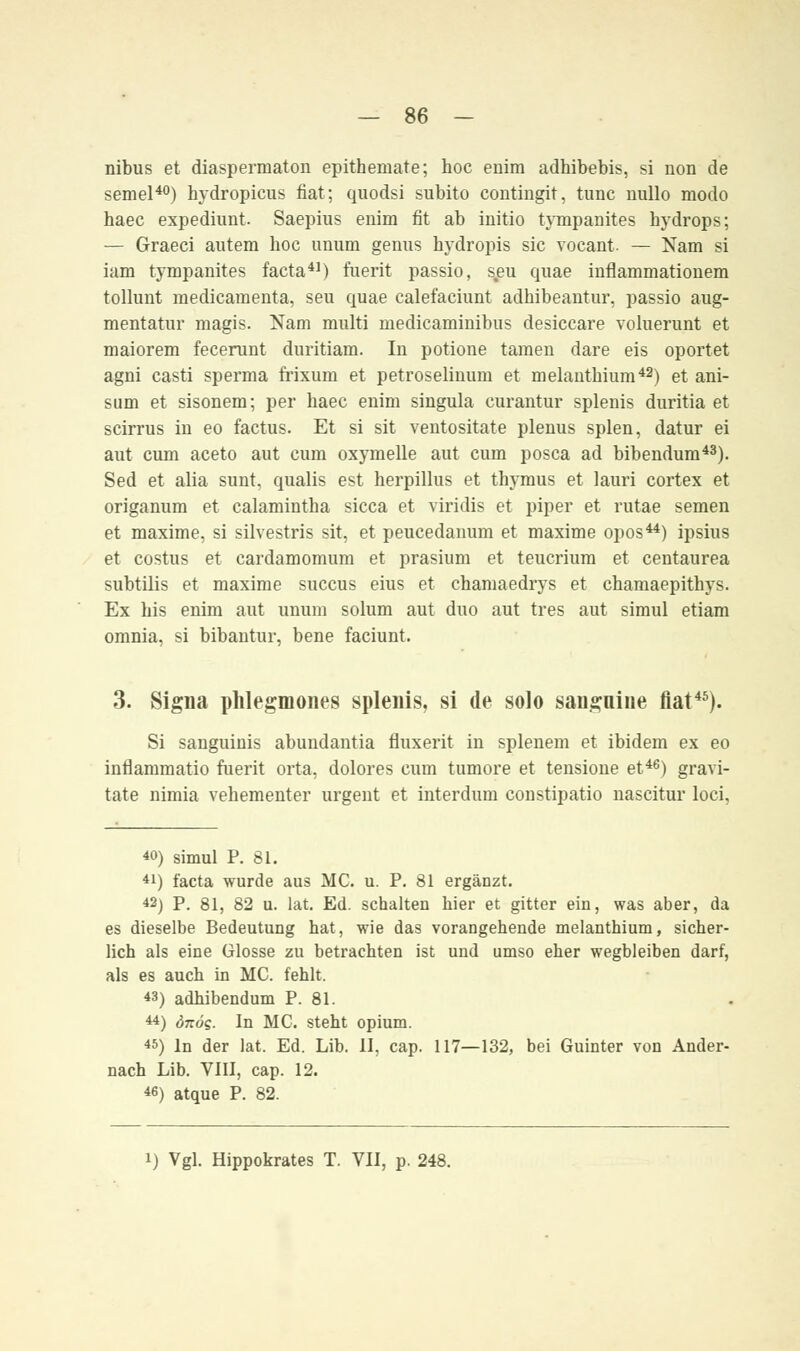 nibus et diaspermaton epithenmte; hoc enim adhibebis, si non de semel40) hydropicus fiat; quodsi subito contingit, tunc nullo modo haec expediunt Saepius enim fit ab initio tympanites hydrops; — Graeci autem hoc unum genus hydropis sie vocant — Nam si iam tympanites facta41) fuerit passio, s,eu quae inflammationem tollunt medicamenta, seu quae calefaciunt adhibeautur, passio aug- mentatur magis. Nam multi medicaminibus desiecare voluerunt et maiorem fecerunt duritiam. In potione tarnen dare eis oportet agni casti sperma frixuin et petroselinum et melantbium42) et ani- sum et sisonem; per haec enim singula curantur splenis duritia et scirrus in eo factus. Et si sit ventositate plenus spien, datur ei aut cum aceto aut cum oxymelle aut cum posca ad bibendum43). Sed et alia sunt, qualis est herpillus et thymus et lauri cortex et origanum et calamintha sicca et viridis et piper et rutae semen et maxime, si silvestris sit, et peucedanum et maxime opos44) ipsius et costns et cardamomum et prasium et teucrium et centaurea subtilis et maxime suecus eius et chamaedrys et chamaepithys. Ex bis enim aut unum solum aut duo aut tres aut simul etiam omnia, si bibantur, bene faciunt. 3. Signa phlegmones splenis, si de solo sanguine fiat45). Si sanguinis abundantia fluxerit in splenem et ibidem ex eo intiammatio fuerit orta, dolores cum tumore et tensione et46) gravi- tate nimia vehementer urgent et interdum constipatio nascitur loci, 40) simul P. 81. 41) facta wurde aus MC. u. P. 81 ergänzt. 42) P. 81, 82 u. lat. Ed. schalten hier et gitter ein, was aber, da es dieselbe Bedeutung hat, wie das vorangehende melanthium, sicher- lich als eine Glosse zu betrachten ist und umso eher wegbleiben darf, als es auch in MC. fehlt. 43) adhibendum P. 81. 44) önöq. In MC. steht opium. 45) In der lat. Ed. Lib. 11, cap. 117—132, bei Guinter von Ander- nach Lib. VIII, cap. 12. 46) atque P. 82.