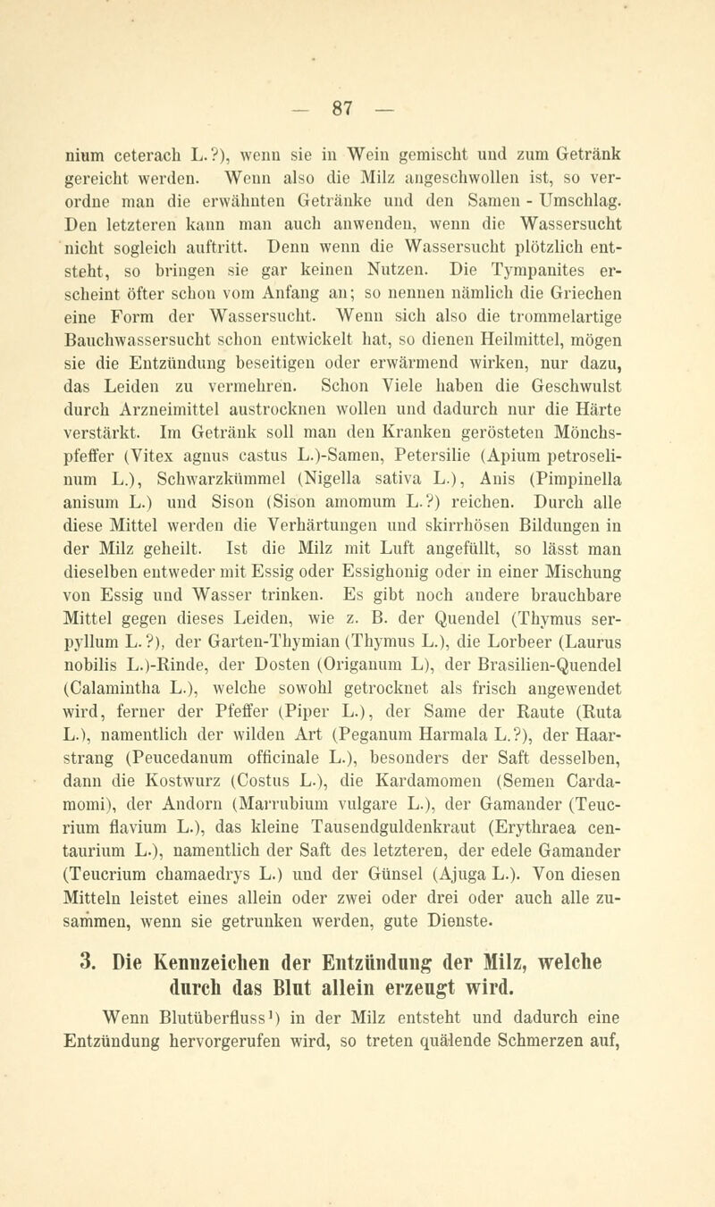 nium ceterach L.?), wenn sie in Wein gemischt und zum Getränk gereicht werden. Wenn also die Milz angeschwollen ist, so ver- ordne man die erwähnten Getränke und den Samen - Umschlag. Den letzteren kann man auch anwenden, wenn die Wassersucht nicht sogleich auftritt. Denn wenn die Wassersucht plötzlich ent- steht, so bringen sie gar keinen Nutzen. Die Tympanites er- scheint öfter schou vom Anfang an; so nennen nämlich die Griechen eine Form der Wassersucht. Wenn sich also die trommelartige Bauchwassersucht schon entwickelt hat, so dienen Heilmittel, mögen sie die Entzündung beseitigen oder erwärmend wirken, nur dazu, das Leiden zu vermehren. Schon Viele haben die Geschwulst durch Arzneimittel austrocknen wollen und dadurch nur die Härte verstärkt. Im Getränk soll man den Kranken gerösteten Mönchs- pfeffer (Vitex agnus castus L.)-Samen, Petersilie (Apium petroseli- num L.), Schwarzkümmel (Nigella sativa L.), Anis (Pimpinella anisum L.) und Sison (Sison amomum L.?) reichen. Durch alle diese Mittel werden die Verhärtungen und skirrhösen Bildungen in der Milz geheilt. Ist die Milz mit Luft angefüllt, so lässt man dieselben entweder mit Essig oder Essighonig oder in einer Mischung von Essig und Wasser trinken. Es gibt noch andere brauchbare Mittel gegen dieses Leiden, wie z. B. der Quendel (Thymus ser- pyllum L. ?), der Garten-Thymian (Thymus L.), die Lorbeer (Laurus nobilis L.)-Rinde, der Dosten (Origanum L), der Brasilien-Quendel (Calamintha L.), welche sowohl getrocknet als frisch angewendet wird, ferner der Pfeffer (Piper L.), der Same der Raute (Ruta L.), namentlich der wilden Art (Peganum Harmala L.?), der Haar- strang (Peucedanum officinale L.), besonders der Saft desselben, dann die Kostwurz (Costus L.), die Kardamomen (Semen Carda- momi), der Andorn (Marrubium vulgare L.), der Gamander (Teuc- rium flavium L.), das kleine Tausendguldenkraut (Erythraea cen- taurium L.), namentlich der Saft des letzteren, der edele Gamander (Teucrium chamaedrys L.) und der Günsel (Ajuga L.). Von diesen Mitteln leistet eines allein oder zwei oder drei oder auch alle zu- sammen, wenn sie getrunken werden, gute Dienste. 3. Die Kennzeichen der Entzündung der Milz, welche durch das Blut allein erzeugt wird. Wenn Blutüberfluss1) in der Milz entsteht und dadurch eine Entzündung hervorgerufen wird, so treten quälende Schmerzen auf,