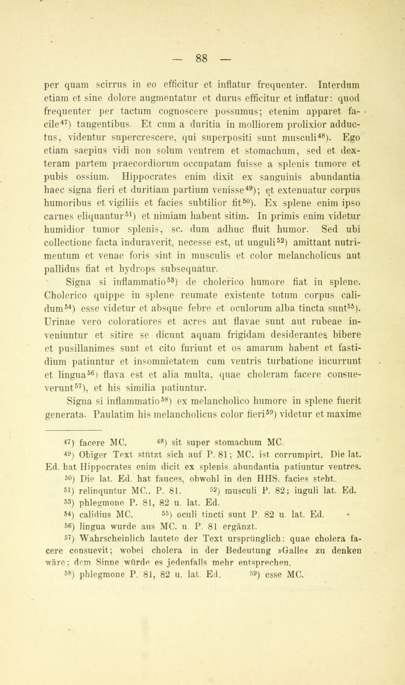 per quam scirrus in eo efficitur et inflatur frequenter. Interdum etiam et sine dolore augmentatur et durus efficitur et inflatur: quod frequenter per factum cognoscere possumus; etenim apparet fa- cile47) tangentibus. Et cum a duritia in molliorem prolixior adduc- tus, videntur supercrescere, qui superpositi sunt musculi48). Ego etiam saepius vidi non solum ventrem et stomachum, sed et dex- teram partem praecordiorum occupatam fuisse a splenis tumore et pubis ossium. Hippocrates enim dixit ex sanguinis abundantia haec signa fieri et duritiam partium venisse49); et extenuatur corpus humoribus et vigiliis et facies subtilior fit80). Ex splene enim ipso carnes eliquantur51) et nimiam liabent sitim. In primis enim videtur humidior tumor splenis, sc. dum adhuc fluit bumor. Sed ubi collectione facta induraverit, necesse est, ut unguli52) amittant nutri- mentum et venae foris sint in musculis et color melancholicus aut pallidus fiat et hydrops subsequatur. Signa si inflammatio53) de cholerico humore fiat in splene. Cholerico quippe in splene reumate existente totum corpus cali- dum54) esse videtur et absque febre et oculorum alba tincta sunt55). Urinae vero coloratiores et acres aut flavae sunt aut rubeae in- veniuntur et sitire se dicunt aquam frigidam desiderantes. bibere et pusillanimes sunt et cito furiunt et os amarum habent et fasti- dium patiuntur et insomnietatem cum ventris turbatione incurrunt et lingua56) flava est et alia multa, quae choleram facere consue- verunt57), et his similia patiuntur. Signa si inflammatio58) ex melancholico humore in splene fuerit generata. Paulatim bis melancholicus color fieri59) videtur et maxime *') facere MC. 48) sit super stomachum MC. 49) Obiger Text stützt sich auf P. 81; MC. ist corrumpirt. Die lat. Ed. hat Hippocrates enim dicit ex splenis abundantia patiuntur ventres. 50) Die lat. Ed. hat fauces, obwohl in den HHS. facies steht. si) relinquntur MC, P. 81. &) musculi P. 82; iuguli lat. Ed. 53) phlegmone P. 81, 82 u. lat. Ed. 54) calidius MC. 55) 0culi tincti sunt P. 82 u. lat. Ed. 56) lingua wurde aus MC. u. P. 81 ergänzt. 57) Wahrscheinlich lautete der Text ursprünglich: quae cholera fa- cere consuevit; wobei cholera in der Bedeutung »Galle« zu denken wäre; dnm Sinne würde es jedenfalls mehr entsprechen. 58) phlegmone P. 81, 82 u. lat. Ed. 59) esse MC.