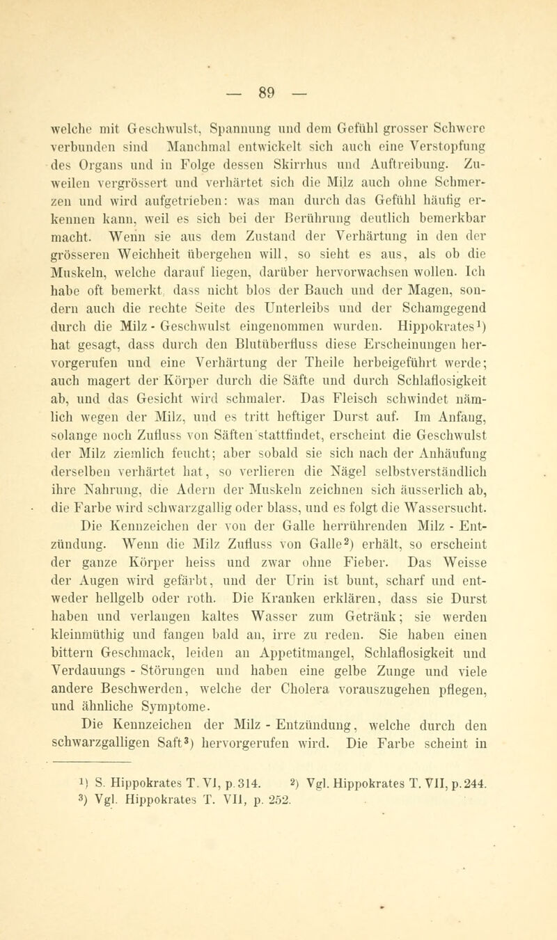 welche mit Geschwulst, Spannung und dem Gefühl grosser Schwere verbunden sind Manchmal entwickelt sich auch eine Verstopfung des Organs und in Folge dessen Skirrhus und Auftreibung. Zu- weilen vergrössert und verhärtet sich die Milz auch ohne Schmer- zen und wird aufgetrieben: was man durch das Gefühl häufig er- kennen kann, weil es sich bei der Berührung deutlich bemerkbar macht. Wenn sie aus dem Zustand der Verhärtung in den der grösseren Weichheit übergehen will, so sieht es aus, als ob die Muskeln, welche darauf liegen, darüber hervorwachsen wollen. Ich habe oft bemerkt, dass nicht blos der Bauch und der Magen, son- dern auch die rechte Seite des Unterleibs und der Schamgegend durch die Milz - Geschwulst eingenommen wurden. Hippokrates1) hat gesagt, dass durch den Blutüberfluss diese Erscheinungen her- vorgerufen uud eine Verhärtung der Theile herbeigeführt werde; auch magert der Körper durch die Säfte und durch Schlaflosigkeit ab, und das Gesicht wird schmaler. Das Fleisch schwindet näm- lich wegen der Milz, und es tritt heftiger Durst auf. Im Anfang, solange noch Zufluss von Säften stattfindet, erscheint die Geschwulst der Milz ziemlich feucht; aber sobald sie sich nach der Anhäufung derselben verhärtet hat, so verlieren die Nägel selbstverständlich ihre Nahrung, die Adern der Muskeln zeichnen sich äusserlich ab, die Farbe wird schwarzgallig oder blass, und es folgt die Wassersucht. Die Kennzeichen der von der Galle herrührenden Milz - Ent- zündung. Wenn die Milz Zufluss von Galle2) erhält, so erscheint der ganze Körper heiss und zwar ohne Fieber. Das Weisse der Augen wird gefärbt, und der Urin ist bunt, scharf und ent- weder hellgelb oder roth. Die Kranken erklären, dass sie Durst haben und verlangen kaltes Wasser zum Getränk; sie werden kleinmüthig und fangen bald an, irre zu reden. Sie haben einen bittern Geschmack, leiden an Appetitmangel, Schlaflosigkeit und Verdauungs - Störungen und haben eine gelbe Zunge und viele andere Beschwerden, welche der Cholera vorauszugehen pflegen, und ähnliche Symptome. Die Kennzeichen der Milz - Entzündung, welche durch den schwarzgalligen Saft3) hervorgerufen wird. Die Farbe scheint in i) S. Hippokrates T.VI, p.314. 2) Vgl. Hippokrates T. VII,p.244.