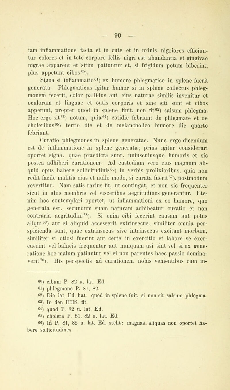 iam inflammatione facta et in cute et in urinis nigriores efficiun- tur colores et in toto corpore fellis nigri est abundantia et gingivae nigrae apparent et sitim patiuntur et, si frigidum potum biberint, plus appetunt cibos60). Signa si inflammatio61) ex humore phlegmatico in splene fuerit generata. Phlegmaticus igitur humor si in splene collectus phleg- monem fecerit, color pallidus aut eius naturae similis invenitur et oculorum et linguae et cutis corporis et sine siti sunt et cibos appetunt, propter quod in splene fluit, non fit62) salsum phlegma. Hoc ergo sit63) notum, quia64) cotidie febriunt de phlegmate et de choleribus65) tertio die et de melancholico humore die quarto febriunt. Curatio phlegmones in splene generatae. Nunc ergo dicendum est de inflammatione in splene generata; prius igitur considerari oportet signa, quae praedicta sunt, uniuscuiusque humoris et sie postea adhiberi curationem. Ad custodiam vero eius magnum ali- quid opus habere sollicitudinis66) in verbis prolixioribus, quia non redit facile malitia eius et nullo modo, si curata fuerit67), postmodum revertitur. Nam satis rarius fit, ut contingat, et non sie frequenter sicut in aliis membris vel visceribus aegritudines generantur. Ete- nim hoc contemplari oportet, ut inflammationi ex eo humore, quo generata est, seeundum suam naturam adhibeatur curatio et non contraria aegritudini68). Si enim eibi fecerint causam aut potus aliqui69) aut si aliquid accesserit extrinsecus, similiter omnia per- spicienda sunt, quae extrinsecus sive intrinsecus excitant morbum, similiter si otiosi fuerint aut certe in exercitio et labore se exer- cuerint vel balneis frequenter aut nunquam usi sint vel si ex gene- ratione hoc malum patiuntur vel si non parentes haec passio domina- verit70). His perspectis ad curationem nobis venientibus cum in- 60) eibum P. 82 u. lat. Ed. 61) phlegmone P. 81, 82. 62) Die lat. Ed. hat: quod in splene i'uit, si non sit salsum phlegma. 63) In den HHS. fit. 64) quod P. 82 u. lat. Ed. 65) cholera P. 81, 82 u. lat. Ed. 66) In P. 81, 82 u. lat. Ed. steht: magnas aliquas non oportet ha- bere sollicitudines.