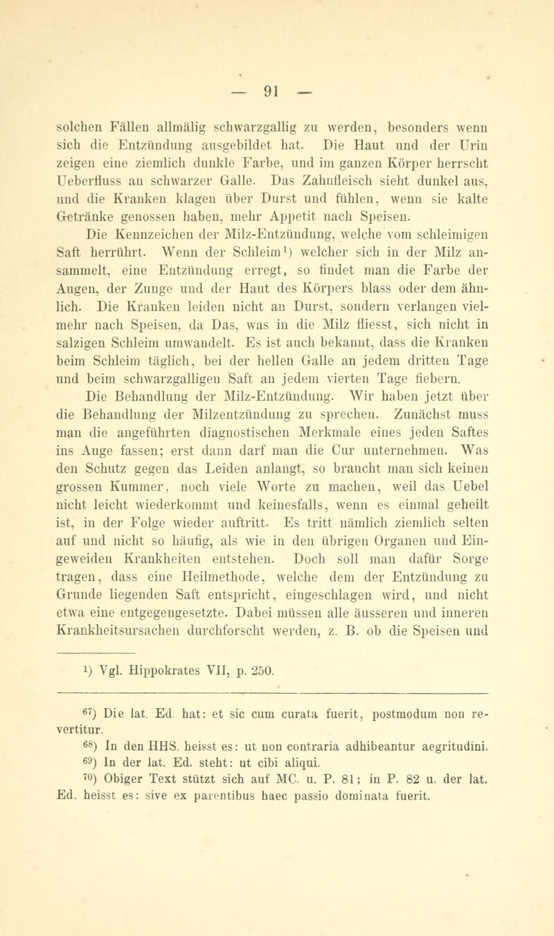 solchen Fällen allmälig schwarzgallig zu werden, besonders wenn sich die Entzündung ausgebildet hat. Die Haut und der Urin zeigen eine ziemlich dunkle Farbe, und im ganzen Körper herrscht Ueberfiuss an schwarzer Galle. Das Zahnfleisch sieht dunkel aus, und die Kranken klagen über Durst und fühlen, wenn sie kalte Getränke genossen haben, mehr Appetit nach Speisen. Die Kennzeichen der Milz-Entzündung, welche vom schleimigen Saft herrührt. Wenn der Schleim1) welcher sich in der Milz an- sammelt, eine Entzündung erregt, so findet man die Farbe der Augen, der Zunge und der Haut des Körpers blass oder dem ähn- lich. Die Kranken leiden nicht an Durst, sondern verlangen viel- mehr nach Speisen, da Das, was in die Milz fliesst, sich nicht in salzigen Schleim umwandelt. Es ist auch bekannt, dass die Kranken beim Schleim täglich, bei der hellen Galle an jedem dritten Tage und beim schwarzgalligen Saft an jedem vierten Tage fiebern. Die Behandlung der Milz-Entzündung. Wir haben jetzt über die Behandlung der Milzentzündung zu sprechen. Zunächst muss man die angeführten diagnostischen Merkmale eines jeden Saftes ins Auge fassen; erst dann darf man die Cur unternehmen. Was den Schutz gegen das Leiden anlangt, so braucht man sich keinen grossen Kummer, noch viele Worte zu machen, weil das Uebel nicht leicht wiederkommt und keinesfalls, wenn es einmal geheilt ist, in der Folge wieder auftritt. Es tritt nämlich ziemlich selten auf und nicht so häufig, als wie in den übrigen Organen und Ein- geweiden Krankheiten entstehen. Doch soll man dafür Sorge tragen, dass eine Heilmethode, welche dem der Entzündung zu Grunde liegenden Saft entspricht, eingeschlagen wird, und nicht etwa eine entgegengesetzte. Dabei müssen alle äusseren und inneren Krankheitsursachen durchforscht werden, z. B. ob die Speisen und i) Vgl. Hippokrates VII, p. 250. 67) Die lat. Ed hat: et sie cum curata fuerit, postmodum non re- vertitur. 68) In den HHS. heisst es: ut non contraria adhibeantur aegritudini. 69) In der lat. Ed. steht: ut eibi aliqui. ™) Obiger Text stützt sich auf MC. u. P. 81; in P. 82 u. der lat. Ed. heisst es: sive ex parentibus haec passio dominata fuerit.