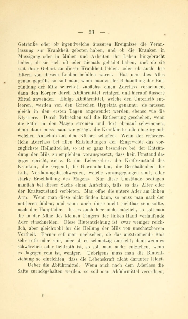 Getränke oder ob irgendwelche äusseren Ereignisse die Veran- lassung zur Krankheit geboten haben, und ob die Kranken in Müssigang oder in Mühen und Arbeiten ihr Leben hingebracht haben, ob sie sich oft oder niemals gebadet haben, und ob sie seit ihrer Geburt an dieser Krankheit leiden, oder ob auch ihre Eltern von diesem Leiden befallen waren. Hat man dies Alles genau geprüft, so soll man, wenn man zu der Behandlung der Ent- zündung der Milz schreitet, zunächst einen Aderlass vornehmen, dann den Körper durch Abführmittel reinigen und hierauf äussere Mittel anwenden. Einige Abführmittel, welche den Unterleib ent- leeren, werden von den Griechen Hypelata genannt; sie müssen gleich in den ersten Tagen angewendet werden, ebenso wie die Klystiere. Durch Erbrechen soll die Entleerung geschehen, wenn die Säfte in den Magen strömen und dort obenauf schwimmen; denn dann muss man, wie gesagt, die Krankheitsstoffe ohne irgend- welchen Aufschub aus dem Körper schaffen. Wenn der erforder- liche Aderlass bei allen Entzündungen der Eingeweide das vor- züglichste Heilmittel ist, so ist er ganz besonders bei der Entzün- dung der Milz zu empfehlen, vorausgesetzt, dass kein Umstand da- gegen spricht, wie z. B. das Lebensalter, der Kräftezustand des Kranken, die Gegend, die Gewohnheiten, die Beschaffenheit der Luft, Verdauungsbeschwerden, welche vorausgegangen sind, oder starke Erschlaffung des Magens. Nur diese Umstände bedingen nämlich bei dieser Sache einen Aufschub, falls es das Alter oder der Kräftezustand verbieten. Man öffne die untere Ader am linken Arm. Wenn man diese nicht finden kann, so muss man nach der mittleren fühlen; und wenn auch diese nicht sichtbar sein sollte, nach der Hauptader. Ist es auch hier nicht möglich, so soll man die in der Nähe des kleinen Fingers der linken Hand verlaufende Ader einschneiden. Diese Blutentziehung ist zwar weniger reich- lich, aber gleichwohl für die Heilung der Milz von unschätzbarem Vortheil. Ferner soll man nachsehen, ob das ausströmende Blut sehr roth oder rein, oder ob es schmutzig aussieht; denn wenn es schwärzlich oder lichtroth ist, so soll man mehr entziehen, wenn es dagegen rein ist, weniger. Uebrigens muss man die Blutent- ziehung so einrichten, dass die Lebenskraft nicht darunter leidet. Ueber die Abführmittel. Wenn auch nach dem Aderlass die Säfte zurückgehalten werden, so soll man Abführmittel verordnen,