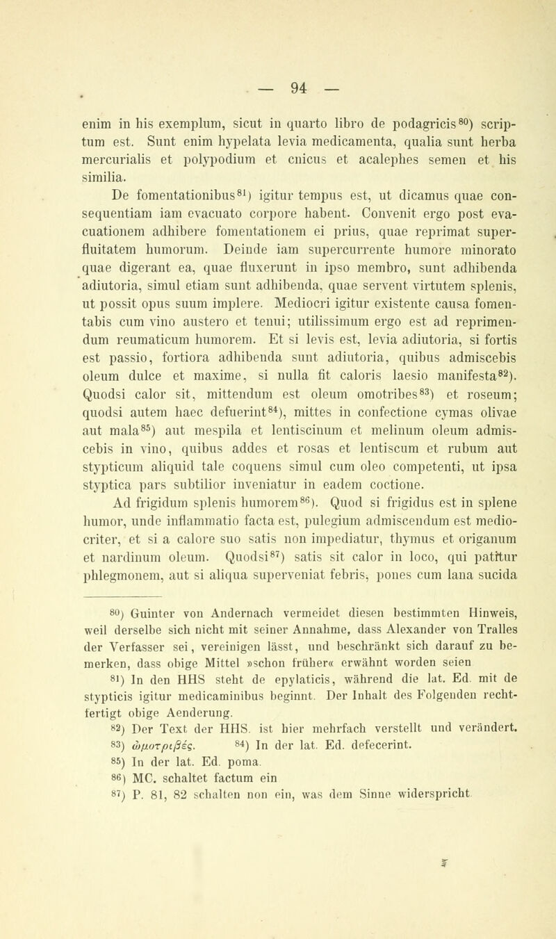 enim in his exemplum, sicut in quarto libro de podagricis80) scrip- tum est. Sunt enim hypelata levia medicamenta, qualia sunt herba mercurialis et polypodium et cnicus et acalephes semen et his similia. De fomentationibus81) igitur tempus est, ut dicamus quae con- sequentiam iam evacuato corpore habent. Convenit ergo post eva- cuationem adhibere fomentationem ei prius, quae reprimat super- fluitatem bumorum. Deinde iam supercurrente humore minorato quae digerant ea, quae fluxerunt in ipso membro, sunt adhibenda adiutoria, simul etiam sunt adhibenda, quae servent virtutem splenis, ut possit opus suum implere. Mediocri igitur existente causa fomen- tabis cum vino austero et tenui; utilissimum ergo est ad reprimen- dum reumaticum humorem. Et si levis est, levia adiutoria, si fortis est passio, fortiora adhibenda sunt adiutoria, quibus admiscebis oleum dulce et maxime, si nulla fit caloris laesio manifesta82). Quodsi calor sit, mittendum est oleum omotribes83) et roseum; quodsi autem haec defuerint84), mittes in confectione cymas olivae aut mala85) aut mespila et lentiscinum et melinum oleum admis- cebis in vino, quibus addes et rosas et lentiscum et rubum aut stypticum aliquid tale coquens simul cum oleo competenti, ut ipsa styptica pars subtilior inveniatur in eadem coctione. Ad frigidum splenis humorem86). Quod si frigidus est in splene humor, unde inflammatio facta est, pulegium admiscendum est medio- criter, et si a calore suo satis non impediatur, thymus et origanum et nardinum oleum. Quodsi87) satis sit calor in loco, qui patrtur phlegmonem, aut si aliqua superveniat febris, pones cum lana sucida 80) Guinter von Andernach vermeidet diesen bestimmten Hinweis, weil derselbe sich nicht mit seiner Annahme, dass Alexander von Tralles der Verfasser sei, vereinigen lässt, und beschränkt sich darauf zu be- merken, dass obige Mittel »schon früher« erwähnt worden seien si) In den HHS steht de epylaticis, während die lat. Ed. mit de stypticis igitur medicaminibus beginnt. Der Inhalt des Folgenden recht- fertigt obige Aenderung. 82) Der Text der HHS. ist hier mehrfach verstellt und verändert. 83) wßoTpißiq. 84) in der lat. Ed. defecerint. 85) In der lat. Ed. poma. 86) MC. schaltet factum ein 8') P. 81, 82 schalten non ein, was dem Sinne widerspricht