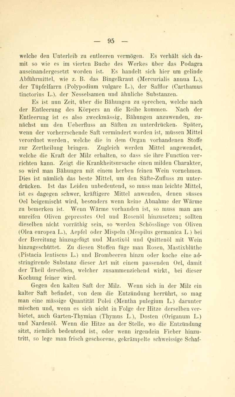 welche den Unterleib zu entleeren vermögen. Es verhält sich da- mit so wie es im vierten Buche des Werkes über das Podagra auseinandergesetzt worden ist. Es handelt sich hier um gelinde Abführmittel, wie z. B. das Bingelkraut (Mercurialis annua L.), der TüpfelfaiTn (Polypodium vulgare L.), der Safflor (Carthamus tinctorius L.), der Nesselsamen und ähnliche Substanzen. Es ist nun Zeit, über die Bähungen zu sprechen, welche nach der Entleerung des Körpers an die Reihe kommen. Nach der Entleerung ist es also zweckmässig, Bähungen anzuwenden, zu- nächst um den Ueberfluss an Säften zu unterdrücken. Später, wenn der vorherrschende Saft vermindert worden ist, müssen Mittel verordnet werden, welche die in dem Organ vorhandenen Stoffe zur Zertheilung bringen. Zugleich werden Mittel angewendet, welche die Kraft der Milz erhalten, so dass sie ihre Function ver- richten kann. Zeigt die Krankheitsursache einen milden Charakter, so wird man Bähungen mit einem herben feinen Wein vornehmen. Dies ist nämlich das beste Mittel, um den Säfte-Zufluss zu unter- drücken. Ist das Leiden unbedeutend, so muss man leichte Mittel, ist es dagegen schwer, kräftigere Mittel anwenden, denen süsses Oel beigemischt wird, besonders wenn keine Abnahme der Wärme zu bemerken ist. Wenn Wärme vorhanden ist, so muss man aus unreifen Oliven gepresstes Oel und Rosenöl hinzusetzen; sollten dieselben nicht vorräthig sein, so -werden Schösslinge von Oliven (Olea europea L.), Aepfel oder Mispeln (Mespilus germanica L) bei der Bereitung hinzugefügt uud Mastixöl und Quittenöl mit Wein hinzugeschüttet. Zu diesen Stoffen füge man Rosen, Mastixblüthe (Pistacia lentiscus L.) und Brombeeren hinzu oder koche eine ad- stringirende Substanz dieser Art mit einem passenden Oel, damit der Theil derselben, welcher zusammenziehend wirkt, bei dieser Kochung feiner wird. Gegen den kalten Saft der Milz. Wenn sich in der Milz ein kalter Saft befindet, von dem die Entzündung herrührt, so mag man eine massige Quantität Polei (Mentha pulegium L.) darunter mischen und, wenn es sich nicht in Folge der Hitze derselben ver- bietet, auch Garten-Thymian (Thymus L), Dosten (Origanum L.) und Nardenöl. Wenn die Hitze an der Stelle, wo die Entzündung sitzt, ziemlich bedeutend ist, oder wenn irgendein Fieber hinzu- tritt, so lege man frisch geschorene, gekrämpelte schweissige Schaf-