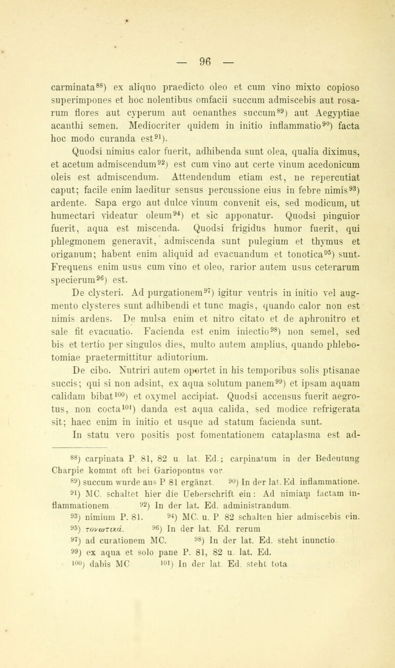 carminata88) ex aliquo praedicto oleo et cum vino mixto copioso superirnpones et hoc nolentibus omfacii succum admiscebis aut rosa- runi tiores aut cyperum aut oenanthes succum89) aut Aegyptiae acautbi semeu. Mediocriter quidem in initio inflammatio90) facta hoc modo curanda est91). Quodsi uimius calor fuerit, adhibenda sunt olea, qualia diximus, et acetum admiscendum92) est cum vino aut certe vinum acedonicum oleis est admiscendum. Atteudendum etiam est, ne repercutiat caput; facile enim laeditur sensus percussione eius in febre uimis93) ardente. Sapa ergo aut dulce vinum convenit eis, sed modicum, ut humectari videatur oleum94) et sie apponatur. Quodsi pinguior fuerit, aqua est miscenda. Quodsi frigidus humor fuerit. qui phlegmonem generavit, admiscenda sunt pulegium et thymus et origanum; habent enim aliquid ad evacuandum et tonotica95) sunt. Frequens enim usus cum vino et oleo, rarior autem usus ceterarum specierum96) est. De clysteri. Ad purgationem97) igitur ventris in initio vel aug- mento clysteres sunt adhibendi et tunc magis, quando calor non est nimis ardens. De mulsa enim et nitro citato et de aphronitro et sale fit evacuatio. Facienda est enim iniectio98) non semel, sed bis et tertio per singulos dies, multo autem amplius, quando phlebo- tomiae praetermittitur adiutorium. De eibo. Nutriri autem oportet in his temporibus solis ptisanae succis; qui si non adsint, ex aqua solutum panem) et ipsara aquam calidam bibat100) et oxymel aeeipiat. Quodsi accensus fuerit aegro- tus, non coeta101) danda est aqua calida, sed modice refrigerata sit; haec enim in initio et usque ad statum facienda sunt. In statu vero positis post fomentationem cataplasma est ad- 88) carpinata P. 81, 82 u. lat. Ed.; carpinatum in der Bedeutung Charpie kommt oft bei Gariopontus vor 89) succum wurde aus P 81 ergänzt. M) In der lat.Ed inflammatione. 91) MC. schaltet hier die Ueberschrift ein: Ad nimiam faetam in- flammationem 92) In der lat. Ed. administrandum. 93) nimium P. 81. 94) MC. u. P 82 schalten hier admiscebis ein. 95) Tovwrtxd. 96) In der lat. Ed. rerum 97) ad curationem MC. 98) In der lat. Ed. steht inunetio 99) ex aqua et solo pane P. 81, 82 u. lat. Ed. iooj dabis MC ioi) In der lat Ed. steht tota