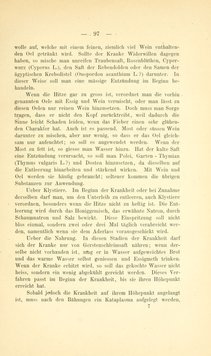 wolle auf, welche mit einem feinen, ziemlieh viel Wein enthalten- den Oel getränkt wird. Sollte der Kranke Widerwillen dagegen haben, so mische man unreifen Traubensaft, Rosenblüthen, Cyper- wurz (Cyperus L.), den Saft der Rebendolden oder den Samen der ägyptischen Krebsdistel (Onopordon acanthium L. ?) darunter. In dieser Weise soll man eine massige Entzündung im Beginn be- handeln. Wenn die Hitze gar zu gross ist, verordnet man die vorhin genannten Oele mit Essig und Wein vermischt, oder man lässt zu diesen Oelen nur reinen Wein hinzusetzen. Doch muss man Sorge tragen, dass er nicht den Kopf zurücktreibt, weil dadurch die Sinne leicht Schaden leiden, wenn das Fieber einen sehr glühen- den Charakter hat. Auch ist es passend, Most oder süssen Wein darunter zu mischen, aber nur wenig, so dass er das Oel gleich- sam nur anfeuchtet; so soll es angewendet werden. Wenn der Most zu fett ist, so giesse man Wasser hinzu. Hat der kalte Saft eine Entzündung verursacht, so soll man Polei, Garten - Thymian (Thymus vulgaris L.?) und Dosten hinzusetzen, da dieselben auf die Entleerung hinarbeiten und stärkend wirken. Mit Wein und Oel werden sie häufig gebraucht; seltener kommen die übrigen Substanzen zur Anwendung. Ueber Klystiere. Im Beginn der Krankheit oder bei Zunahme derselben darf man, um den Unterleib zu entleeren, auch Klystiere verordnen, besonders wenn die Hitze nicht zu heftig ist. Die Ent- leerung wird durch das Honiggemisch, das erwähnte Natron, durch Schaumnatron und Salz bewirkt. Diese Einspritzung soll nicht blos einmal, sondern zwei oder drei Mal täglich verabreicht wer- den, namentlich wenn sie dem Aderlass vorausgeschickt wird. Ueber die Nahrung. In diesen Stadien der Krankheit darf sich der Kranke nur von Gerstenschleimsaft nähren; wenn der- selbe nicht vorhanden ist, nrag er in Wasser aufgeweichtes Brot und das warme Wasser selbst gemessen und Essigmeth trinken. Wenn der Kranke erhitzt wird, so soll das gekochte Wasser nicht heiss, sondern ein wenig abgekühlt gereicht werden. Dieses Ver- fahren passt im Beginn der Krankheit, bis sie ihren Höhepunkt erreicht hat. Sobald jedoch die Krankheit auf ihrem Höhepunkt angelangt ist, muss nach den Bähungen ein Kataplasma aufgelegt werden, 7