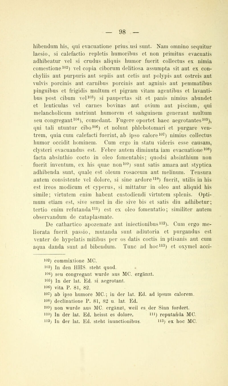 hibendura his, qui evacuatione prius usi sunt. Nam omnino sequitur laesio, si calefactio repletis humoribus et non primitus evacuatis adhibeatur vel si crudus aliquis bumor fuerit collectus ex nimia comestione102) vel copia ciborum delitiosa assumpta sit aut ex con- chyliis aut purpuris aut sepiis aut cetis aut polypis aut ostreis aut vulvis porcinis aut carnibus porcinis aut agninis aut pemmatibus pinguibus et frigidis multum et pigrara vitam agentibus et lavanti- bus post cibum vel103) si paupertas sit et panis nimius abundet et lenticulas vel carues bovinas aut ovium aut piscium, qui melancbolicum nutriunt humorem et sanguinem generant multum seu congregant104), comedant. Fugere oportet haec aegrotantes105), qui tali utuntur cibo106) et nolunt phlebotomari et purgare ven- trem, quia cum calefacti fuerint, ab ipso calore107) nimius collectus humor occidit hominem. Cum ergo in statu videris esse causam, clysteri evacuandus est. Febre autem diminuta iam evacuatione108) facta absinthio cocto in oleo fomentabis; quodsi absintbium non fuerit inventum, ex his quae non109) sunt satis amara aut styptica adbibenda sunt, quäle est oleum rosaceum aut melinum. Tensura autem consistente vel dolore, si sine ardore110) fuerit, utilis in bis est ireos modicum et cyperus, si mittatur in oleo aut aliquid his simile; virtutem enim habent custodiendi virtutem splenis. Opti- mum etiam est, sive semel in die sive bis et satis diu adhibetur; tertio enim refutanda111) est ex oleo fomentatio; similiter autem observandum de cataplasmate. De cathartico apozemate aut iniectiouibus112). Cum ergo me- liorata fuerit passio, mutanda sunt adiutoria et purgandus est venter de hypelatis mitibus per os datis coctis in ptisanis aut cum aqua danda sunt ad bibendum. Tunc ad hoc113) et oxymel acci- i°2) commixtione MC. 103) In den HHS. steht quod. 104) seu congregant wurde aus MC. ergänzt. i°5) In der lat. Ed. si aegrotant. 106) vita P. 81, 82. i°7) ab ipso humore MC; in der lat. Ed. ad ipsum calorem. 108) decliDatione P. 81, 82 u. lat. Ed. i°9) non wurde aus MC. ergänzt, weil es der Sinn fordert. 110) In der lat. Ed. heisst es dolore. m) reputanda MC. H2j In der lat. Ed. steht inunctionibua. u3) ex hoc MC.