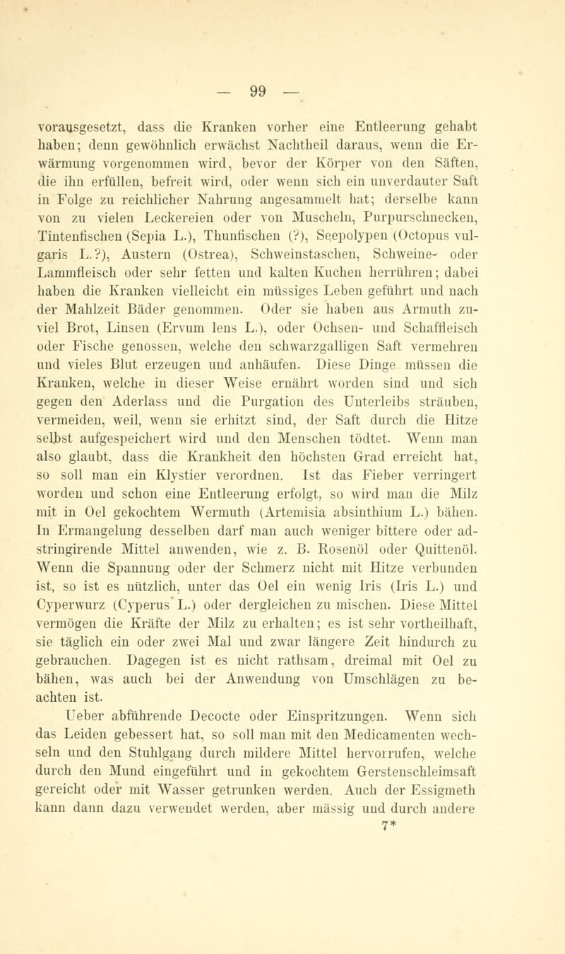 -  —. vorausgesetzt, dass die Kranken vorher eine Entleerung gehabt haben; denn gewöhnlich erwächst Nachtbeil daraus, wenn die Er- wärmung vorgenommen wird, bevor der Körper von den Säften, die ihn erfüllen, befreit wird, oder wenn sich ein unverdauter Saft in Folge zu reichlicher Nahrung angesammelt hat; derselbe kann von zu vielen Leckereien oder von Muscheln, Purpurschnecken, Tintenfischen (Sepia L.), Tlmuhschen (?), Seepolypen (Octopus vul- garis L.?), Austern (Ostrea), Schweinstaschen, Schweine- oder Lammfleisch oder sehr fetten und kalten Kuchen herrühren; dabei haben die Kranken vielleicht ein müssiges Leben geführt und nach der Mahlzeit Bäder genommen. Oder sie haben aus Armuth zu- viel Brot, Linsen (Ervum lens L.), oder Ochsen- und Schaffleisch oder Fische genossen, welche den schwarzgalligen Saft vermehren und vieles Blut erzeugen und anhäufen. Diese Dinge müssen die Krauken, welche in dieser Weise ernährt worden sind und sich gegen den Aderlass und die Purgation des Unterleibs sträuben, vermeiden, weil, wenn sie erhitzt sind, der Saft durch die Hitze selbst aufgespeichert wird und den Menschen tödtet. Wenn man also glaubt, dass die Krankheit den höchsten Grad erreicht hat, so soll man ein Klystier verordnen. Ist das Fieber verringert worden und schon eine Entleerung erfolgt, so wird man die Milz mit in Oel gekochtem Wermuth (Artemisia absinthium L.) bähen. In Ermangelung desselben darf man auch weniger bittere oder ad- stringirende Mittel anwenden, wie z. B. Rosenöl oder Quittenöl. Wenn die Spannung oder der Schmerz nicht mit Hitze verbunden ist, so ist es nützlich, unter das Oel eiu wenig Iris (Iris L.) und Cyperwurz (Cyperus* L.) oder dergleichen zu mischen. Diese Mittel vermögen die Kräfte der Milz zu erhalten; es ist sehr vortheilhaft, sie täglich ein oder zwei Mal und zwar längere Zeit hindurch zu gebrauchen. Dagegen ist es nicht rathsam, dreimal mit Oel zu bähen, was auch bei der Anwendung von Umschlägen zu be- achten ist. Ueber abführende Decocte oder Einspritzungen. Wenn sich das Leiden gebessert hat, so soll man mit den Medicamenten wech- seln und den Stuhlgang durch mildere Mittel hervorrufen, wrelche durch den Mund eingeführt und in gekochtem Gerstenschleimsaft gereicht oder mit Wasser getrunken werden. Auch der Essigmeth kann dann dazu verwendet werden, aber massig und durch andere 7*