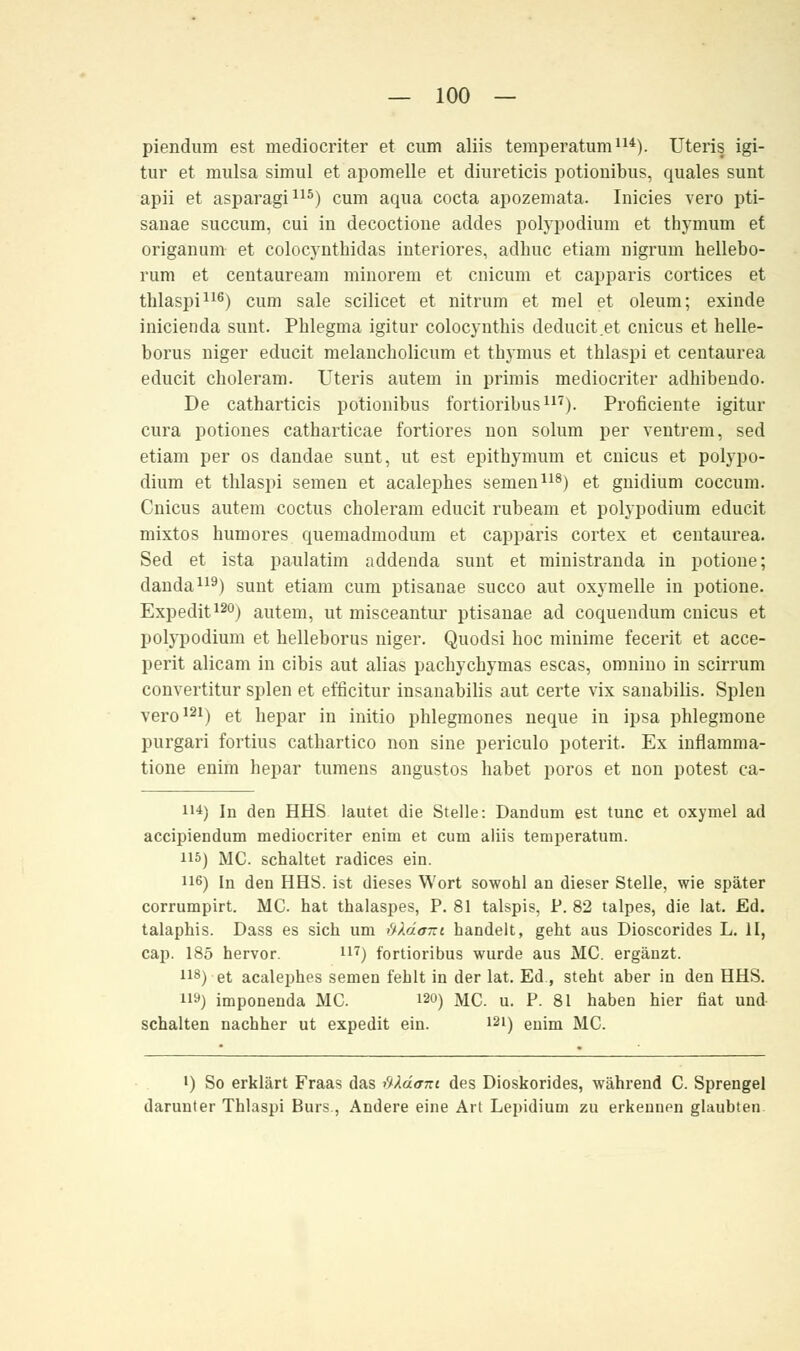 piendum est mediocriter et cum aliis temperatum114). Uteris igi- tur et mulsa simul et apomelle et diureticis potionibus, quales sunt apii et asparagi115) cum aqua cocta apozemata. Inicies vero pti- sanae succum, cui in decoctione addes polypodium et thymum et origanum et colocynthidas interiores, adhuc etiam nigrum hellebo- rum et centauream minorem et cnicum et capparis cortices et tblaspi116) cum sale scilicet et nitrum et mel et oleum; exinde inicienda sunt. Pblegma igitur colocyntbis deducit.et cnicus et helle- borus niger educit melancliolicum et tbymus et thlaspi et centaurea educit cboleram. Uteris autem in primis mediocriter adhibendo. De catharticis potionibus fortioribus117). Proficiente igitur cura potiones catharticae fortiores non solum per ventrem, sed etiam per os dandae sunt, ut est epitbymum et cnicus et polypo- dium et tblaspi seinen et acalephes semen118) et gnidium coccum. Cnicus autem coctus choleram educit rubeam et polypodium educit mixtos humores quemadmodum et capparis cortex et centaurea. Sed et ista paulatim addenda sunt et ministranda in potione; danda119) sunt etiam cum ptisanae succo aut oxymelle in potione. Expedit120) autem, ut misceantur ptisanae ad coquendum cnicus et polypodium et belleborus niger. Quodsi boc minime fecerit et acce- perit alicam in cibis aut alias pacbychymas escas, omnino in scirrum convertitur spien et efficitur insanabilis aut certe vix sauabilis. Spien vero121) et bepar in initio phlegmones neque in ipsa phlegraone purgari fortius cathartico non sine periculo poterit. Ex inflamm a- tione enim hepar tumens angustos habet porös et non potest ca- i'4) In den HHS lautet die Stelle: Dandum est tunc et oxymel ad accipiendum mediocriter enim et cum aliis temperatum. HS) MC. schaltet radices ein. 116) In den HHS. ist dieses Wort sowohl an dieser Stelle, wie später corrumpirt. MC. hat thalaspes, P. 81 talspis, P. 82 talpes, die lat. Ed. talaphis. Dass es sich um üldont handelt, geht aus Dioscorides L. II, cap. 185 hervor. n7) fortioribus wurde aus MC. ergänzt. i18) et acalephes semen fehlt in der lat. Ed., steht aber in den HHS. H9) imponenda MC. i2») MC. u. P. 81 haben hier fiat und schalten nachher ut expedit ein. 121) enim MC. •) So erklärt Fraas das ftXäom des Dioskorides, während C. Sprengel darunter Thlaspi Burs, Andere eine Art Lepidium zu erkennen glaubten