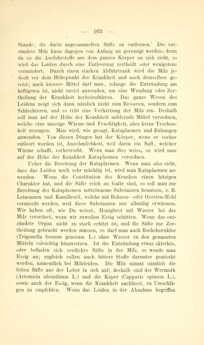 Stande, die darin angesammelten Säfte zu entfernen.' Die ent- zündete Milz kann dagegen von Anfang an gereinigt werden; denn da sie die Ausfuhrstoffe aus dem ganzen Körper an sich zieht, so wird das Leiden durch eine Entleerung zertheilt oder wenigstens vermindert. Durch einen starken Abführtrank wird die Milz je- doch vor dem Höhepunkt der Krankheit und nach demselben ge- reizt; auch äussere Mittel darf man, solange die Entzündung am heftigsten ist, nicht zuviel anwenden, um eine Wendung oder Zer- theilung der Krankheit herbeizuführen. Das ganze Wesen des Leidens neigt sich dann nämlich nicht zum Besseren, sondern zum Schlechteren, und es tritt eine Verhärtung der Milz ein. Deshalb soll man auf der Höhe der Krankheit mildernde Mittel verordnen, welche eine massige Wärme und Feuchtigkeit, aber keine Trocken- heit erzeugen. Man wird, wie gesagt, Kataplasmen und Bähungen anwenden. Von diesen Dingen hat der Körper, wenn er vorher entleert worden ist, Annehmlichkeit, weil darin ein Saft, welcher Wärme schafft, vorherrscht. Wenn man dies weiss, so wird man auf der Höhe der Krankheit Kataplasmen verordnen. Ueber die Bereitung der Kataplasmen. Wenn man also sieht, dass das Leiden noch sehr mächtig ist, wird man Kataplasmen an- wenden. Wenn die Constitution des Kranken einen hitzigen Charakter hat, und die Säfte reich an Galle sind, so soll man zur Bereitung der Kataplasmen mittelwarme Substanzen benutzen, z. B. Leinsamen und Kamillenöl, welche mit Bohnen- oder Gersten-Mehl vermischt werden, weil diese Substanzen nur allmälig erwärmen. Wir haben oft, wie Du weisst, Honigbrot mit Wasser bei der Milz verordnet, wozu wir zuweilen Essig schütten. Wenn das ent- zündete Organ nicht zu stark erhitzt ist, und die Säfte zur Zer- theilung gebracht werden müssen, so darf man auch Bockshornklee (Trigonella foenum graecum L.) ohne Wasser zu den genannten Mitteln vorsichtig hinzusetzen. Ist die Entzündung etwas skirrhös, oder befinden sich verdickte Säfte in der Milz, so wende man Essig an; zugleich sollen auch bittere Stoffe darunter gemischt werden, namentlich bei Milzleiden. Die Milz nimmt nämlich die fetten Säfte aus der Leber in sich auf; deshalb sind der Wermuth (Artemisia absinthium L.) und die Kaper (Capparis spinosa L.), sowie auch der Essig, wenn die Krankheit nachlässt, zu Umschlä- gen zu empfehlen. Wenn das Leiden in der Abnahme begriffen