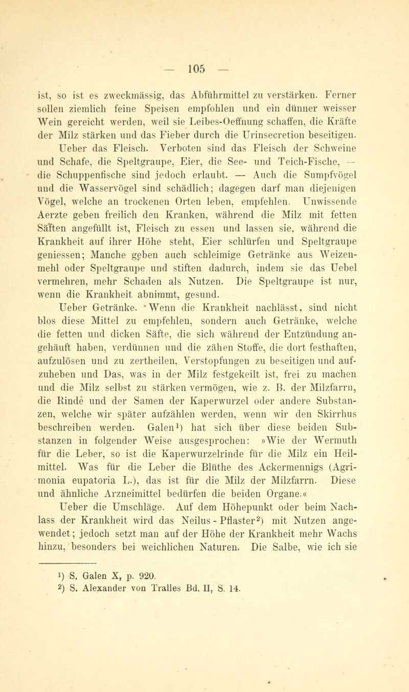 ist, so ist es zweckmässig, das Abführmittel zu verstärken. Ferner sollen ziemlich feine Speisen empfohlen und ein dünner weisser Wein gereicht werden, weil sie Leibes-Oeffnung schaffen, die Kräfte der Milz stärken und das Fieber durch die Urinsecretion beseitigen. Ueber das Fleisch. Verboten sind das Fleisch der Schweine und Schafe, die Speltgraupe, Eier, die See- und Teich-Fische, — die Schuppenfische sind jedoch erlaubt. — Auch die Sumpfvögel und die Wasservögel sind schädlich; dagegen darf man diejenigen Vögel, welche an trockenen Orten leben, empfehlen. Unwissende Aerzte geben freilich den Kranken, während die Milz mit fetten Säften angefüllt ist, Fleisch zu essen und lassen sie, während die Krankheit auf ihrer Höhe steht, Eier schlürfen und Speltgraupe geniessen; Manche geben auch schleimige Getränke aus Weizen- mehl oder Speltgraupe und stiften dadurch, indem sie das Uebel vermehren, mehr Schaden als Nutzen. Die Speltgraupe ist nur, wenn die Krankheit abnimmt, gesund. Ueber Getränke. Wenn die Krankheit nachlässt, sind nicht blos diese Mittel zu empfehlen, sondern auch Getränke, welche die fetten und dicken Säfte, die sich während der Entzündung an- gehäuft haben, verdünnen und die zähen Stoffe, die dort festhaften, aufzulösen und zu zertheilen, Verstopfungen zu beseitigen und auf- zuheben und Das, was in der Milz festgekeilt ist, frei zu machen und die Milz selbst zu stärken vermögen, wie z. B. der Milzfarrn, die Rinde und der Samen der Kaperwurzel oder andere Substan- zen, welche wir später aufzählen werden, wenn wir den Skirrhus beschreiben werden. Galen1) hat sich über diese beiden Sub- stanzen in folgender Weise ausgesprochen: »Wie der Wermuth für die Leber, so ist die Kaperwurzelrinde für die Milz ein Heil- mittel. Was für die Leber die Blüthe des Ackermennigs (Agri- monia eupatoria L.), das ist für die Milz der Milzfarrn. Diese und ähnliche Arzneimittel bedürfen die beiden Organe.« Ueber die Umschläge. Auf dem Höhepunkt oder beim Nach- lass der Krankheit wird das Neilus - Pflaster2) mit Nutzen ange- wendet; jedoch setzt man auf der Höhe der Krankheit mehr Wachs hinzu, besonders bei weichlichen Naturen. Die Salbe, wie ich sie i) S. Galen X, p. 920. 2) S. Alexander von Tralles Bd. II, S. 14.