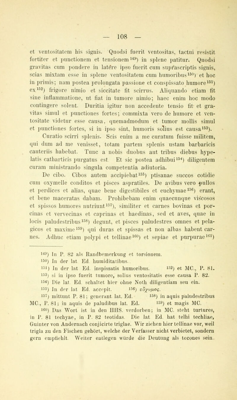 et ventositatem his signis. 'Quodsi fuerit ventositas, tactui resistit fortiter et punctionem et tensionemU9) in splene patitur. Quodsi gravitas cum pondere in latöre ipso fuerit cum supfascriptis signis, scias mixtam esse in splene ventositatem cum Immoribus150) et hoc in primis; nam postea prolongata passione et conspissato humore151) ex152) frigore nimio et siccitate fit scirrus. Aliquando etiara fit sine inflammatione, ut fiat in tumore nimio; haec enim hoc modo contingere solent. Duritia igitur non accedente tensio fit et gra- vitas simul et punctiones fortes;. commixta vero de humore et ven- tositate videtur esse causa, quemadmodum et tumor mollis simul et punctiones fortes, si in ipso sint, humoris sdlius est causa153). Curatio scirri splenis. Scis enim a me curatum fuisse militem, qui dum ad me venisset, totam partem splenis ustam barbaricis cauteriis habebat, Tunc a nobis duobus aut tribus diebus hype- latis catharticis purgatus est. Et sie postea adhibui154) diligentem curam ministrando singula competentia adiutoria. De eibo. Cibos autem aeeipiebat155) ptisanae suecos cotidie cum oxymelle conditos et pisces aspratiles. De avibus vero pullos et perdices et alias, quae bene digestibiles et euehymae156) erant, et bene maceratas dabam. Prohibebam enim quaeeunque viscosos et spissos humores nutriunt157), similiter et carnes bovinas et por- cinas et vervecinas et caprinas et haedinas, sed et aves, quae in locis paludestribus158) degunt, et pisces paludestres omnes et pela- gicos et maxime159) qui duras et spissas et non albas habent car- nes. Adhuc etiam polypi et tellinae160) et sepiae et purpurae161) 149) In P. 82 als Randbemerkung et torsionem. !50) In der lat Ed. humiditatibus.. isi) In der lat Ed. inspissatis humoribus. 152) et MC, P. 81. 153) si in ipso fuerit tumore, solius ventositatis esse causa P. 82. is*) Die lat. Ed. schaltet hier ohne Noth diligentiam seu ein. 155) In der lat Ed. aeeepit. 156) eöxußos. 15-) mittunt P. 81; generant lat. Ed. 158) in aquis paludestribus MC, P. 81; in aquis de paludibus lat. Ed. 159) et magis MC 160) Das Wort ist in den HHS. verdorben; in MC steht turtures, in P. 81 teehyae, in P. 82 teotidas. Die lat Ed. hat telhi techliae, Guinter von Andernach conjicirte triglae. Wir ziehen hier tellinae vor, weil trigla zu den Fischen gehört, welche der Verfasser nicht verbietet, sondern gern empfiehlt. Weiter entlegen würde die Deutung als tecones sein.