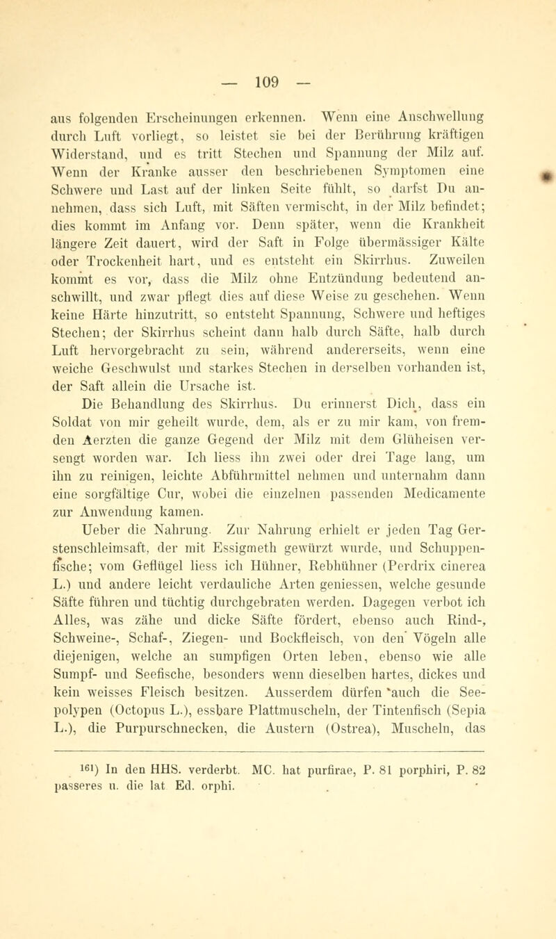 aus folgenden Erscheinungen erkennen. Wenn eine Anschwellung durch Luft vorliegt, so leistet sie bei der Berührung kräftigen Widerstand, und es tritt Stechen und Spannung der Milz auf. Wenn der Kranke ausser den beschriebenen Symptomen eine Schwere und Last auf der linken Seite fühlt, so darfst Du an- nehmen, dass sich Luft, mit Säften vermischt, in der Milz befindet; dies kommt im Anfang vor. Denn später, wenn die Krankheit längere Zeit dauert, wird der Saft in Folge übermässiger Kälte oder Trockenheit hart, und es entsteht ein Skirrhus. Zuweilen kommt es vor, dass die Milz ohne Entzündung bedeutend an- schwillt, und zwar pflegt dies auf diese Weise zu geschehen. Wenn keine Härte hinzutritt, so entsteht Spannung, Schwere und heftiges Stechen; der Skirrhus scheint dann halb durch Säfte, halb durch Luft hervorgebracht zu sein, während andererseits, wenn eine weiche Geschwulst und starkes Stechen in derselben vorhanden ist, der Saft allein die Ursache ist. Die Behandlung des Skirrhus. Du erinnerst Dich, dass ein Soldat von mir geheilt wurde, dem, als er zu mir kam, von frem- den Aerzten die ganze Gegend der Milz mit dem Glüheisen ver- sengt worden war. Ich Hess ihn zwei oder drei Tage lang, um ihn zu reinigen, leichte Abführmittel nehmen und unternahm dann eine sorgfältige Cur, wobei die einzelnen passenden Medicamente zur Anwendung kamen. Ueber die Nahrung. Zur Nahrung erhielt er jeden Tag Ger- stenschleimsaft, der mit Essigmeth gewürzt wurde, und Schuppen- ffsche; vom Geflügel Hess ich Hühner, Rebhühner (Perdrix cinerea L.) und andere leicht verdauliche Arten gemessen, welche gesunde Säfte führen und tüchtig durchgebraten werden. Dagegen verbot ich Alles, was zähe und dicke Säfte fördert, ebenso auch Rind-, Schweine-, Schaf-, Ziegen- und Bockfleisch, von den' Vögeln alle diejenigen, welche an sumpfigen Orten leben, ebenso wie alle Sumpf- und Seefische, besonders wenn dieselben hartes, dickes und kein weisses Fleisch besitzen. Ausserdem dürfen 'auch die See- polypen (Octopus L.), essbare Plattmuscheln, der Tintenfisch (Sepia L.), die Purpurschnecken, die Austern (Ostrea), Muscheln, das 161) In den HHS. verderbt. MC. hat purfirae, P. 81 porphiri, P. 82 passeres u. die lat Ed. orphi.