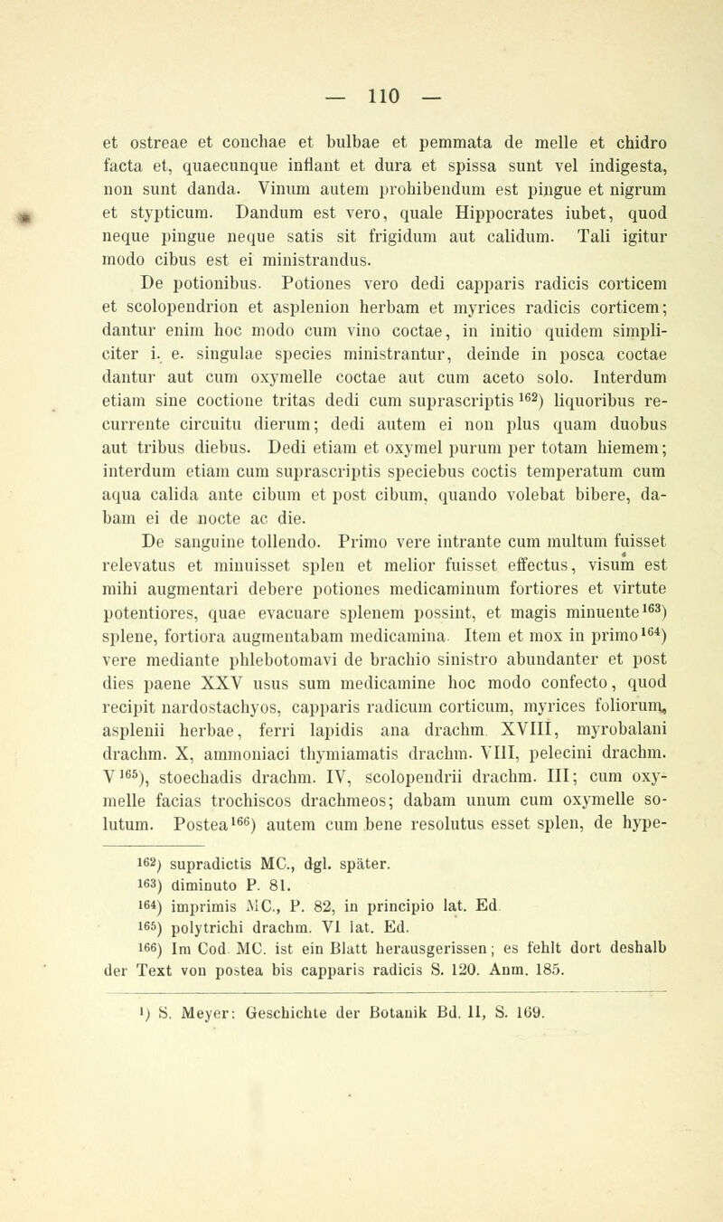 et ostreae et conchae et bulbae et pemmata de melle et chidro facta et, quaecunque inflant et dura et spissa sunt vel indigesta, non sunt danda. Vinum autem prohibendum est pingue et nigrum et stypticura. Dandum est vero, quäle Hippocrates iubet, quod neque pingue neque satis sit frigidum aut calidum. Tali igitur modo cibus est ei ministrandus. De potionibus. Potiones vero dedi capparis radicis corticem et scolopendrion et asplenion herbam et myrices radicis corticem; dantur enim hoc modo cum vino coctae, in initio quidem simpli- citer i. e. singulae species ministrantur, deinde in posca coctae dantur aut cum oxymelle coctae aut cum aceto solo. Interdum etiam sine coctione tritas dedi cum suprascriptis 162) liquoribus re- currente circuitu dierum; dedi autem ei non plus quam duobus aut tribus diebus. Dedi etiam et oxymel purum per totam hiemem; interdum etiam cum suprascriptis speciebus coctis temperatum cum aqua calida ante cibum et post cibum, quando volebat bibere, da- bam ei de nocte ac die. De sanguine tollendo. Primo vere intrante cum multum fuisset relevatus et minuisset spien et melior fuisset effectus, visum est mihi augmentari debere potiones medicaminum fortiores et virtute potentiores, quae evacuare splenem possint, et magis minuente163) splene, fortiora augmentabam medicamina. Item et mox in primo164) vere mediante phlebotomavi de brachio sinistro abundanter et post dies paene XXV usus sum medicamine hoc modo confecto, quod recipit nardostachyos, capparis radicum corticum, myrices foliorum, asplenii herbae, ferri lapidis ana drachm. XVIli, myrobalani drachm. X, ammoniaci thymiamatis drachm. VIII, pelecini drachm. V165), stoechadis drachm. IV, scolopendrii drachm. III; cum oxy- melle facias trochiscos drachmeos; dabam unum cum oxymelle so- lutum. Postea166) autem cum bene resolutus esset spien, de hype- 162) supradictis MC, dgl. später. 163) diminuto P. 81. 16*) imprimis MC, P. 82, in principio lat. Ed !65) polytrichi drachm. VI lat. Ed. 166) Im Cod MC ist ein Blatt herausgerissen; es fehlt dort deshalb der Text von postea bis capparis radicis S. 120. Anm. 185. l) S. Meyer: Geschichte der Botanik Bd. 11, S. 169.