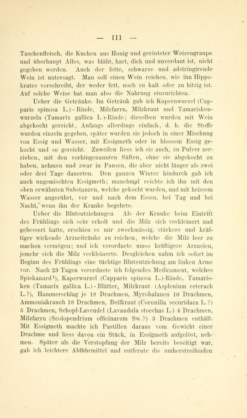 Taschenfleiscli, die Kuchen aus Honig und gerösteter Weizengraupe und überhaupt Alles, was bläht, hart, dick und unverdaut ist, nicht gegeben werden. Auch der fette, schwarze und adstringirende Wein ist untersagt. Man soll einen Wein reichen, wie ihn Hippo- krates vorschreibt, der weder fett, noch zu kalt oder zu hitzig ist. Auf solche Weise hat man also die Nahrung einzurichten. Ueber die Getränke. Im Getränk gab ich Kapernwurzel (Cap- paris spinosa L.) - Rinde, Milzfarrn, Milzkraut und Tamarisken- wurzeln (Tamarix gallica L.)-Rinde; dieselben wurden mit Wein abgekocht gereicht, Anfangs allerdings einfach, d. h. die Stoffe wurden einzeln gegeben, später wurden sie jedoch in einer Mischung von Essig und Wasser, mit Essigmeth oder in blossem Essig ge- kocht und so gereicht. Zuweilen Hess ich sie auch, zu Pulver zer- rieben, mit den vorhingenannten Säften, ohne sie abgekocht zu haben, nehmen und zwar in Pausen, die aber nicht länger als zwei oder drei Tage dauerten. Den ganzen Winter hindurch gab ich auch ungemischten Essigmeth; manchmal reichte ich ihn mit den oben erwähnten Substanzen, welche gekocht wurden, und mit heissem Wasser angerührt, vor und nach dem Essen, bei Tag und bei Nacht,' wenn ihn der Kranke begehrte. Ueber die Blutentziehungen. Als der Kranke beim Eintritt des Frühlings sich sehr erholt und die Milz sich verkleinert und gebessert hatte, erschien es mir zweckmässig, stärkere und kräf- tiger wirkeude Arzneitränke zu reichen, welche die Milz leer zu machen vermögen; und ich verordnete umso kräftigere Arzneien, jemehr sich die Milz verkleinerte. Desgleichen nahm ich sofort im Beginn des Frühlings eine tüchtige Blutentziehung am linken Arme vor. Nach 25 Tagen verordnete ich folgendes Medicament, welches Spiekanard1), Kaperwurzel (Capparis spinosa L.)-Rinde, Tamaris- ken (Tamarix gallica L.) - Blätter, Milzkraut (Asplenium ceterach L.?), Hammerschlag je 18 Drachmen, Myrobalauen 10 Drachmen, Ammoniakrauch 18 Drachmen, Beilkraut (Coronilla securidaca L.?) 5 Drachmen, Schopf-Lavendel (Lavandula stoechas L.) 4 Drachmen, Milzfarrn (Scolopendrium officinarum Sw. ?) 3 Drachmen enthält. Mit Essigmeth machte ich Pastillen daraus vom Gewicht einer Drachme und Hess davon ein Stück, in Essigmeth aufgelöst, neh- men. Später als die Verstopfung der Milz bereits beseitigt war, gab ich leichtere Abführmittel und entfernte die umherstreifenden