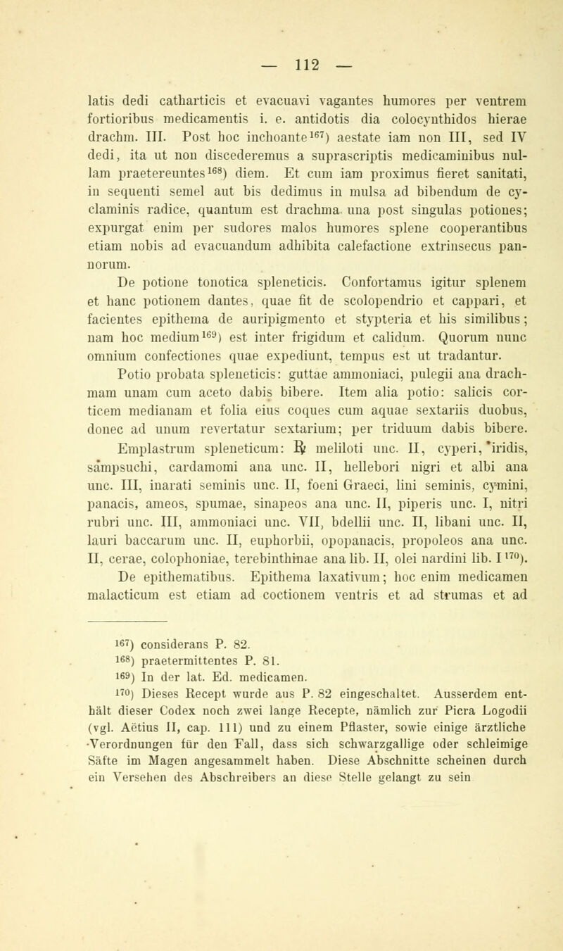 latis dedi catharticis et evacuavi vagantes humores per ventrem fortioribus medicamentis i. e. antidotis dia colocynthidos hierae drachm. III. Post hoc inchoante167) aestate iam non III, sed IV dedi, ita ut non discederemus a suprascriptis medicaminibus nul- lam praetereimtes168) diem. Et cum iam proximus fieret sanitati, in sequenti semel aut bis dedimus in mulsa ad bibendum de cy- claminis radice, quantum est drachma. nna post singulas potiones; expurgat enim per sudores malos humores splene cooperantibus etiam nobis ad evacuandum adhibita calefactione extiinsecus pan- riorum. De potione tonotica spleneticis. Confortamus igitur splenem et hanc potionem dantes, quae fit de scolopendrio et cappari, et facientes epitheraa de auripigmento et stypteria et his similibus; nam hoc medium169) est inter frigidum et calidum. Quorum nunc omnium confectiones quae expediunt, tempus est ut tradantur. Potio probata spleneticis: guttae ammoniaci, pulegii ana drach- mam unam cum aceto dabis bibere. Item alia potio: Salicis cor- ticem medianam et folia eius coques cum aquae sextariis duobus, donec ad unum revertatur sextarium; per triduum dabis bibere. Emplastrum spleneticum: Ifc meliloti unc. II, cyperi, 'iridis, sampsuchi, cardamomi ana unc. II, hellebori nigri et albi ana unc. III, inarati serainis unc. II, foeni Graeci, lini seminis, cymini, panacis, ameos, spumae, sinapeos ana unc. II, piperis unc. I, nitri rubri unc. III, ammoniaci unc. VII, bdellii unc. II, libani unc. II, lauri baccarum unc. II, euphorbii, opopanacis, propoleos ana unc. II, cerae, colophoniae, terebinthinae ana lib. II, olei nardini lib. 1,7°). De epithematibus. Epithema laxativum; hoc enim medicamen malacticum est etiam ad coctionem ventris et ad strumas et ad 167) considerans P. 82. iß8) praetermittentes P. 81. 169) In der lat. Ed. medicamen. 17°) Dieses Recept wurde aus P. 82 eingeschaltet. Ausserdem ent- hält dieser Codex noch zwei lange Recepte, nämlich zur Picra Logodii (vgl. Aerius II, cap. 111) und zu einem Pflaster, sowie einige ärztliche ■Verordnungen für den Fall, dass sich schwarzgallige oder schleimige Säfte im Magen angesammelt haben. Diese Abschnitte scheinen durch ein Versehen des Abschreibers an diese Stelle gelangt zu sein