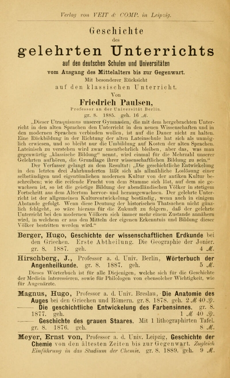 Verlan von VEIT <(• COMP, in Leipzig. Geschichte des gelehrten Unterrichts auf den deutschen Schulen und Universitäten vom Ausgang des Mittelalters bis zur Gegenwart. Mit besonderer Rücksiebt auf den klassischen Unterricht. Von Friedrich Paulsen, Professor an der Universität Berlin, gr. 8. 1885. geb. 16 JL ..I Weser Utraquismus unserer Gymnasien, die mit dem hergebrachten Unter- richt in den alten Sprachen den Unterricht in den neuen Wissenschaften und in den modernen Sprachen verbinden wollen, ist auf die Dauer nicht zu halten. Eine Rückbildung in der Richtung der alten Lateinschule hat sich als unmög- lich erwiesen, und so bleibt nur die Umbildung auf Kosten der alten Sprachen. Lateinisch zu verstehen wird zwar unentbehrlich bleiben, aber das, was man gegenwärtig ,,klassische Bildung nennt, wird einmal für die Mehrzahl unserer Gelehrten aufhören, die Grundlage ihrer wissenschaftlichen Bildung zu sein. Der Verfasser gelangt zu dem Resultat: ,,Die geschichtliche Entwickelung in den letzten drei Jahrhunderten läßt sich als allmähliche Loslösung einer selbständigen und eigentümlichen modernen Kultur von der antiken Kultur be- schreiben; wie die reifende Frucht von dem Stamme sich löst, auf dem sie ge- wachsen ist, so ist die geistige Bildung der abendländischen Völker in stetigem Fortschritt aus dem Altertum hervor- und herausgewachsen. Der gelehrte Unter- richt ist der allgemeinen Kulturentwickelung beständig, wenn auch in einigem Abstände gefolgt. Wenn diese Deutung der historischen Thatsachen nicht gänz- lich fehlgeht, so wäre hieraus für die Zukunft zu folgern, daß der gelehrte Unterricht bei den modernen Völkern sich immer mehr einem Zustande annähern wird, in welchem er aus den Mitteln der eigenen Erkenntnis und Bildung dieser Völker bestritten werden wird. Berger, Hugo, Geschichte der wissenschaftlichen Erdkunde bei den Griechen. Erste Abtheilung. Die Geographie der Jonier. gr. 8. 1887. geh. _^ 4 JL. Hirschberg, J., Professor a. d. Univ. Berlin. Wörterbuch der Angenheilkunde. gr. 8. 1887. geh. 5 JL. Dieses Wörterbuch ist für alle Diejenigen, welche sich für die Geschichte der Medicin interessieren, sowie für Philologen von ebensolcher Wichtigkeit, wie für Augenärzte. Magnus, Hugo, Professor a. d. Univ. Breslau. Die Anatomie des Auges bei den Griechen und Römern, gr. 8. 187s. geh. 2 JL 40 ^: Die geschichtliche Entwickelung des Farbensinnes, gr. 8. 1877. geh. 1 JL 40 Geschichte des grauen Staares. Mit 1 üthographirten Tafel. gr. 8. 1876. geh. , 8 JL. Meyer, Ernst von, Professor a. d. Univ. Leipzig, Geschichte der Chemie von den ältesten Zeiten bis zur Gegenwart. Zugleich Einführung in das Studium der Chemie, gr. <s. 1889. geh. 9 JL.