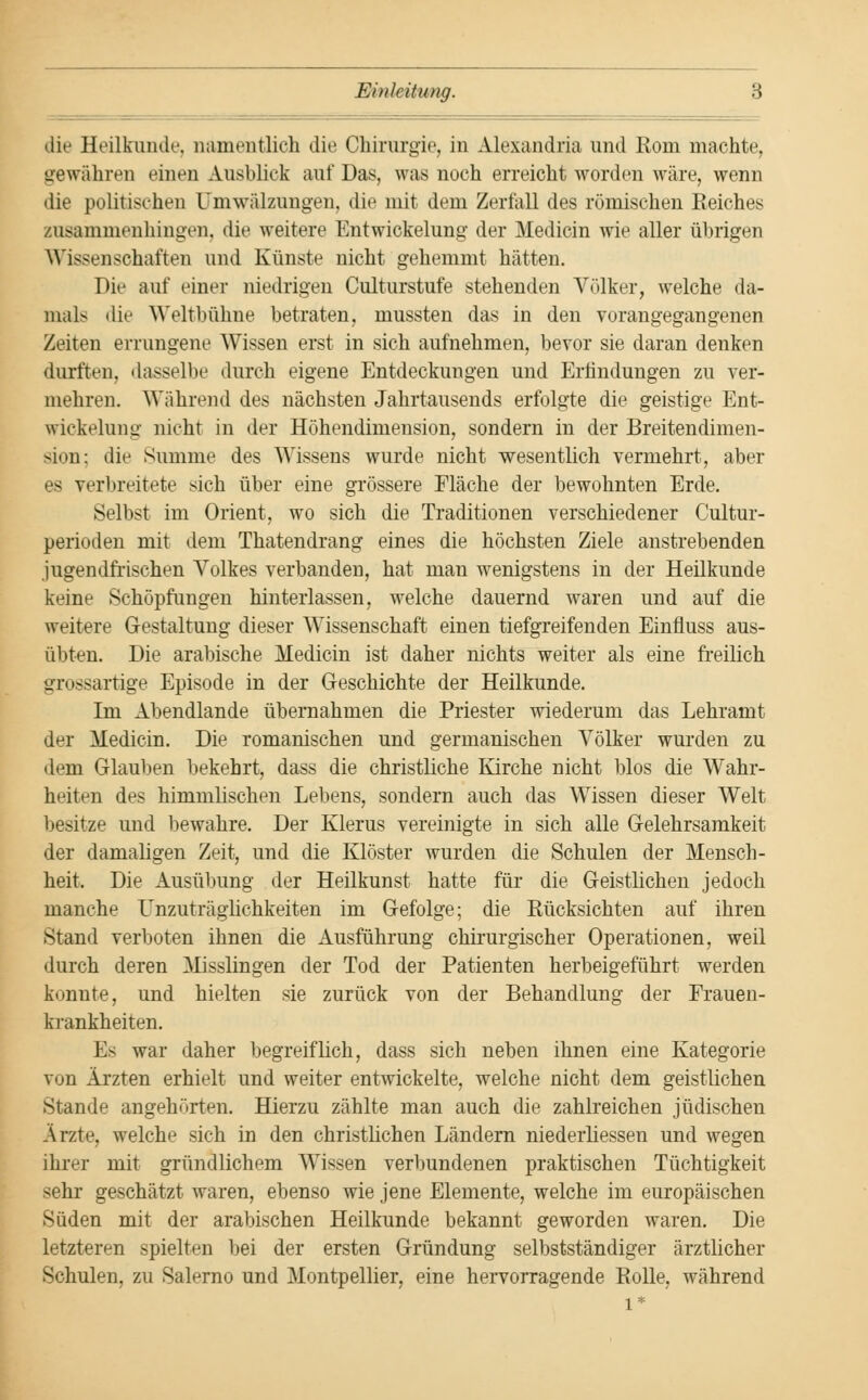 die Heilkunde, namentlich die Chirurgie, in Alexandria und Rom machte, gewähren einen Ausblick auf Das, was noch erreicht worden wäre, wenn die politischen Umwälzungen, die mit dem Zerfall des römischen Reiches zusammenhingen, die weitere Entwicklung der Medicin wie aller übrigen Wissenschaften und Künste nicht gehemmt hätten. Die auf einer niedrigen Culturstufe stehenden Völker, welche da- mals die Weltbühne betraten, mussten das in den vorangegangenen Zeiten errungene Wissen erst in sich aufnehmen, bevor sie daran denken durften, dasselbe durch eigene Entdeckungen und Erfindungen zu ver- mehren. Wahrend des nächsten Jahrtausends erfolgte die geistige Ent- wickelung nicht in der Höhendimension, sondern in der Breitendimen- sion; die Summe des Wissens wurde nicht wesentlich vermehrt, aber es verbreitete sich über eine grössere Fläche der bewohnten Erde. Selbst im Orient, wo sich die Traditionen verschiedener Cultur- perioden mit dem Thatendrang eines die höchsten Ziele anstrebenden .jugendfrischen Volkes verbanden, hat man wenigstens in der Heilkunde keine Schöpfungen hinterlassen, welche dauernd waren und auf die weitere Gestaltung dieser Wissenschaft einen tiefgreifenden Einfluss aus- übten. Die arabische Medicin ist daher nichts weiter als eine freilich grossartige Episode in der Geschichte der Heilkunde. Im Abendlande übernahmen die Priester wiederum das Lehramt der Medicin. Die romanischen und germanischen Völker wurden zu dem Glauben bekehrt, dass die christliche Kirche nicht blos die Wahr- heiten des himmlischen Lebens, sondern auch das Wissen dieser Welt besitze und bewahre. Der Klerus vereinigte in sich alle Gelehrsamkeit der damaligen Zeit, und die Klöster wurden die Schulen der Mensch- heit. Die Ausübung der Heilkunst hatte für die Geistlichen jedoch manche Unzuträglichkeiten im Gefolge; die Rücksichten auf ihren Stand verboten ihnen die Ausführung chirurgischer Operationen, weil durch deren Misslingen der Tod der Patienten herbeigeführt werden konnte, und hielten sie zurück von der Behandlung der Frauen- krankheiten. Es war daher begreiflich, dass sich neben ihnen eine Kategorie von Ärzten erhielt und weiter entwickelte, welche nicht dem geistlichen Stande angehörten. Hierzu zählte man auch die zahlreichen jüdischen Arzte, welche sich in den christlichen Ländern niederliessen und wegen ihrer mit gründlichem Wissen verbundenen praktischen Tüchtigkeit sehr geschätzt waren, ebenso wie jene Elemente, welche im europäischen Süden mit der arabischen Heilkunde bekannt geworden waren. Die letzteren spielten bei der ersten Gründung selbstständiger ärztlicher Schulen, zu Salerno und Montpellier, eine hervorragende Rolle, während l*