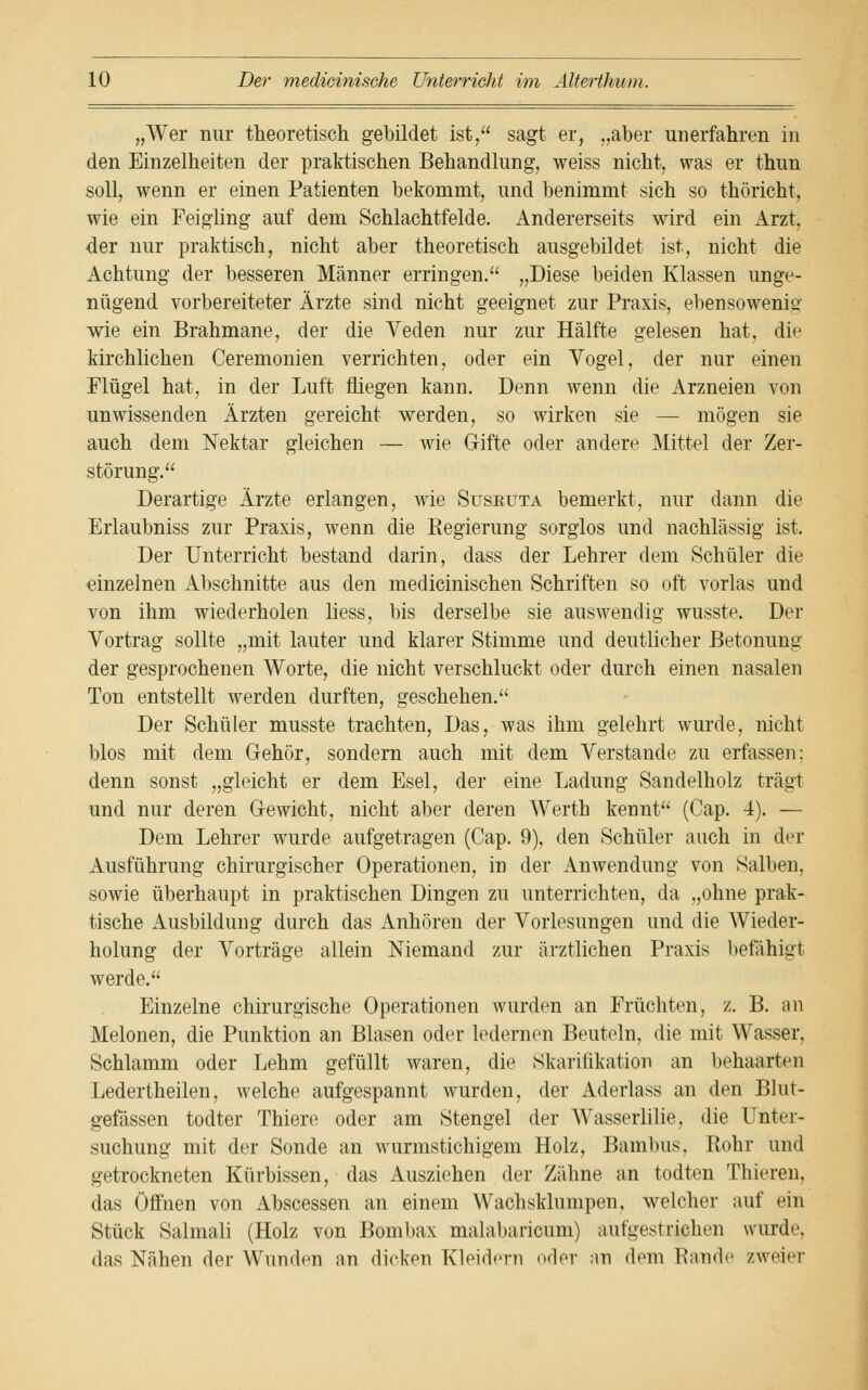 „Wer nur theoretisch gebildet ist, sagt er, „aber unerfahren in den Einzelheiten der praktischen Behandlung, weiss nicht, was er thun soll, wenn er einen Patienten bekommt, und benimmt sich so thöricht, wie ein Feigling auf dem Schlachtfelde. Andererseits wird ein Arzt, der nur praktisch, nicht aber theoretisch ausgebildet ist, nicht die Achtung der besseren Männer erringen. „Diese beiden Klassen unge- nügend vorbereiteter Ärzte sind nicht geeignet zur Praxis, ebensowenig wie ein Brahmane, der die Veden nur zur Hälfte gelesen hat, die kirchlichen Ceremonien verrichten, oder ein Vogel, der nur einen Flügel hat, in der Luft fliegen kann. Denn wenn die Arzneien von unwissenden Ärzten gereicht werden, so wirken sie — mögen sie auch dem Nektar gleichen — wie Gifte oder andere Mittel der Zer- störung. Derartige Ärzte erlangen, wie Suseuta bemerkt, nur dann die Erlaubniss zur Praxis, wenn die Regierung sorglos und nachlässig ist. Der Unterricht bestand darin, dass der Lehrer dem Schüler die einzelnen Abschnitte aus den medicinischen Schriften so oft vorlas und von ihm wiederholen liess, bis derselbe sie auswendig wusste. Der Vortrag sollte „mit lauter und klarer Stimme und deutlicher Betonung der gesprochenen Worte, die nicht verschluckt oder durch einen nasalen Ton entstellt werden durften, geschehen. Der Schüler musste trachten, Das, was ihm gelehrt wurde, nicht blos mit dem Gehör, sondern auch mit dem Verstände zu erfassen: denn sonst „gleicht er dem Esel, der eine Ladung Sandelholz trägt und nur deren Gewicht, nicht aber deren Werth kennt (Cap. 4). — Dem Lehrer wurde aufgetragen (Cap. 9), den Schüler auch in der Ausführung chirurgischer Operationen, in der Anwendung von Salben, sowie überhaupt in praktischen Dingen zu unterrichten, da „ohne prak- tische Ausbildung durch das Anhören der Vorlesungen und die Wieder- holung der Vorträge allein Niemand zur ärztlichen Praxis befähigt werde. Einzelne chirurgische Operationen wurden an Früchten, z. B. an Melonen, die Punktion an Blasen oder ledernen Beuteln, die mit Wasser, Schlamm oder Lehm gefüllt waren, die Skarifikation an behaarten Ledertheilen, welche aufgespannt wurden, der Aderlass an den Blut- gefässen todter Thiere oder am Stengel der Wasserlilie, die Unter- suchung mit der Sonde an wurmstichigem Holz, Bambus, Rohr und getrockneten Kürbissen, das Ausziehen der Zähne an todtcn Thieren, das Öffnen von Abscessen an einem Wachsklumpen, welcher auf ein Stück Salmali (Holz von Bombax malabaricum) aufgestrichen wurde, das Nähen der Wunden an dicken Kleidern odeT an dem Rande zweier