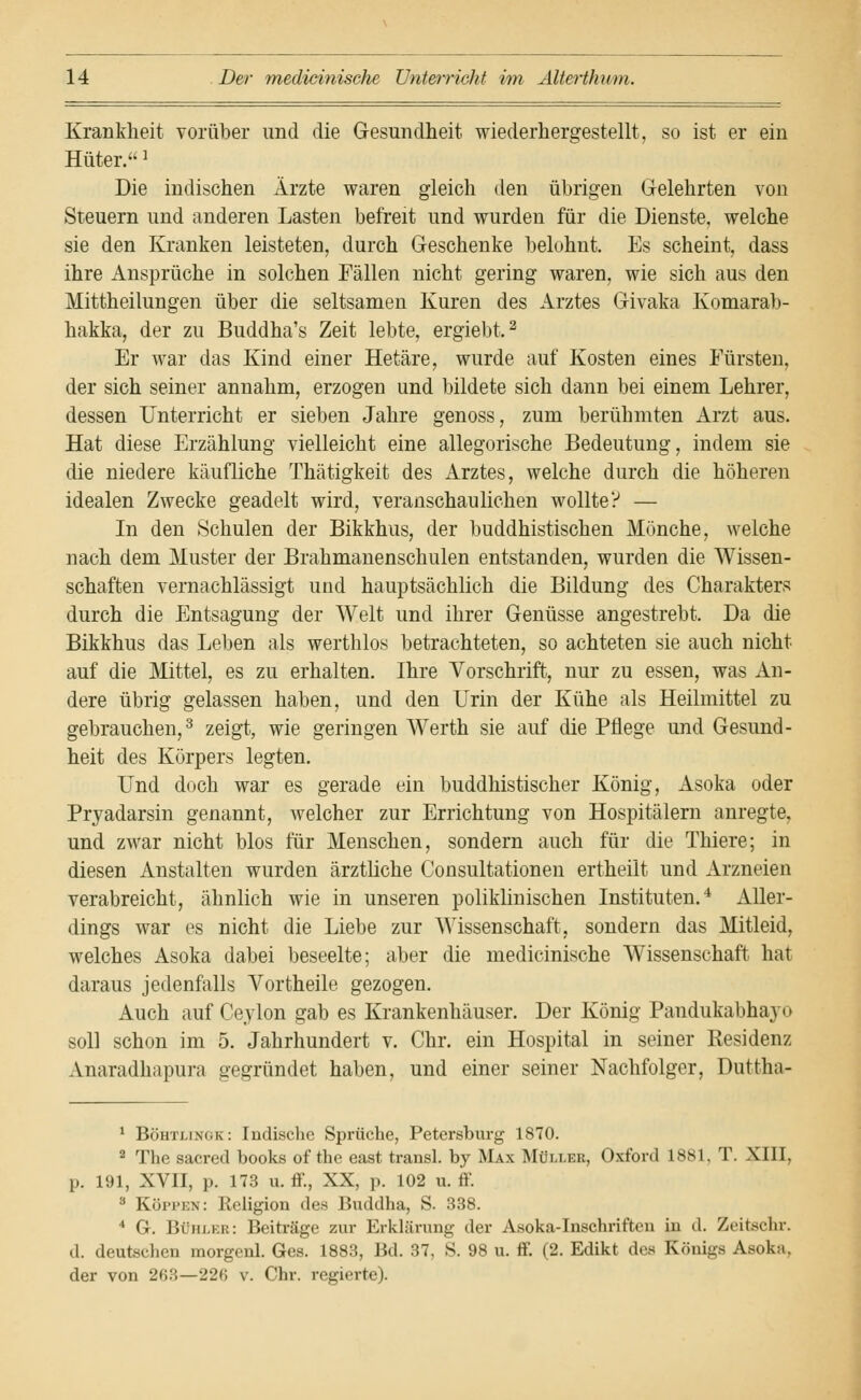 Krankheit vorüber und die Gesundheit wiederhergestellt, so ist er ein Hüter.] Die indischen Ärzte waren gleich den übrigen Gelehrten von Steuern und anderen Lasten befreit und wurden für die Dienste, welche sie den Kranken leisteten, durch Geschenke belohnt. Es scheint, dass ihre Ansprüche in solchen Fällen nicht gering waren, wie sich aus den Mittheilungen über die seltsamen Kuren des Arztes Givaka Komarab- hakka, der zu Buddha's Zeit lebte, ergiebt.2 Er war das Kind einer Hetäre, wurde auf Kosten eines Fürsten, der sich seiner annahm, erzogen und bildete sich dann bei einem Lehrer, dessen Unterricht er sieben Jahre genoss, zum berühmten Arzt aus. Hat diese Erzählung vielleicht eine allegorische Bedeutung, indem sie die niedere käufliche Thätigkeit des Arztes, welche durch die höheren idealen Zwecke geadelt wird, veranschaulichen wollte? — In den Schulen der Bikkhus, der buddhistischen Mönche, welche nach dem Muster der Brahmanenschulen entstanden, wurden die Wissen- schaften vernachlässigt und hauptsächlich die Bildung des Charakters durch die Entsagung der Welt und ihrer Genüsse angestrebt. Da die Bikkhus das Leben als werthlos betrachteten, so achteten sie auch nicht auf die Mittel, es zu erhalten. Ihre Vorschrift, nur zu essen, was An- dere übrig gelassen haben, und den Urin der Kühe als Heilmittel zu gebrauchen,3 zeigt, wie geringen Werth sie auf die Pflege und Gesund- heit des Körpers legten. Und doch war es gerade ein buddhistischer König, Asoka oder Pryadarsin genannt, welcher zur Errichtung von Hospitälern anregte, und zwar nicht blos für Menschen, sondern auch für die Thiere; in diesen Anstalten wurden ärztliche Consultationen ertheilt und Arzneien verabreicht, ähnlich wie in unseren poliklinischen Instituten.4 Aller- dings war es nicht die Liebe zur Wissenschaft, sondern das Mitleid, welches Asoka dabei beseelte; aber die medicinische Wissenschaft hat daraus jedenfalls Vortheile gezogen. Auch auf Ceylon gab es Krankenhäuser. Der König Pandukabhayo soll schon im 5. Jahrhundert v. Chr. ein Hospital in seiner Residenz Anaradhapura gegründet haben, und einer seiner Nachfolger, Duttha- 1 Böhtlingk: Indische Sprüche, Petersburg 1870. 2 The sacred books of the east transl. by Max Mölleb, Oxford 1881, T. XIII, p. 191, XVII, p. 173 u. ff., XX, p. 102 u. ff. 3 Koppen: Religion des Buddha, S. 338. * G. Bühler: Beiträge zur Erklärung der Asoka-Inschriften in d. Zeitschr. d. deutschen morgcnl. Ges. 1883, Bd. 37, S. 98 u. ff. (2. Edikt des Königs Asoka, der von 263—226 v. Chr. regierte).