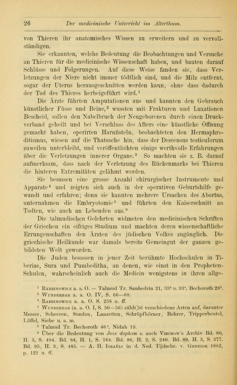 von Thieren ihr anatomisches Wissen zu erweitern und zu vervoll- ständigen. Sie erkannten, welche Bedeutung die Beobachtungen und Versuche an Thieren für die medieinische Wissenschaft haben, und bauten darauf Schlüsse und Polgerungen. Auf diese Weise fanden sie, dass Ver- letzungen der Niere nicht immer tödtlich sind, und die Milz entfernt, sogar der Uterus herausgeschnitten werden kann, ohne dass dadurch der Tod des Thieres herbeigeführt wird.1 Die Ärzte führten Amputationen aus und kannten den Gebrauch künstlicher Füsse und Beine,2 wussten mit Frakturen und Luxationen Bescheid, sollen den Nabelbruch der Neugeborenen durch einen Druck- verband geheilt und bei Verschluss des Afters eine künstliche Öffnung- gemacht haben, operirten Harnfisteln, beobachteten den Hermaphru- ditismus, wiesen auf die Thatsache hin, dass der Descensus testiculorum zuweilen unterbleibt, und veröffentlichten einige werthvolle Erfahrungen über die Verletzungen innerer Organe.3 So machten sie z. B. darauf aufmerksam, dass nach der Verletzung des Bückenmarks bei Thieren die hinteren Extremitäten gelähmt werden. Sie besassen eine grosse Anzahl chirurgischer Instrumente und Apparate4 und zeigten sich auch in der operativen Geburtshilfe ge- wandt und erfahren; denn sie kannten mehrere Ursachen des Abortus, unternahmen die Emlnyotomie5 und führten den Kaiserschnitt an Todten, wie auch an Lebenden aus.6 Die talmudischen Gelehrten widmeten den medicinischen Schriften der Griechen ein eifriges Studium und machten deren wissenschaftliche Errungenschaften den Ärzten des jüdischen Volkes zugänglich. Die griechische Heilkunde war damals bereits Gemeingut der ganzen ge- bildeten Welt geworden. Die Juden besassen in jener Zeit berühmte Hochschulen in Ti- berias, Sura und Pumbeditha, an denen, wie einst in den Propheten- Schulen, wahrscheinlich auch die Medicin wenigstens in ihren allge- 1 Räbbinowicz a. a. 0. — Talmud Tr. Sanhedrm 21, 33 u. 93a, Bechoroth 28b. 2 Wunderbar a. a. 0. IV, S. 66—68. 3 Räbbinowicz a. a. 0. S. 258 u. ff. 4 Wundkrbak (a. a. 0. I, S. 50—56) zählt'56 verschiedene Arten auf, darunter Messer, Schecren, Sonden, Lanzetten, Schröpf hörner, Bohrer, Tripperbeutel, Löffel, Siebe u. a. m. 5 Talmud Tr. Bechoroth 46% Nidah 19. 6 Über die Bedeutung von Joxe dophan s. auch Virchows Archiv Bd. 80, H. 3, S. 494. Bd. 84, H. 1, S. 164. Bd. 86, H. 2, S. 240. Bd. 89, H. 3, S. 377. Bd. 95, H. 3, S. 485. — A. II. Israki.s in d. Ned. Tijdschr. v. Geneesk 18»2, p. 121 u. ff.