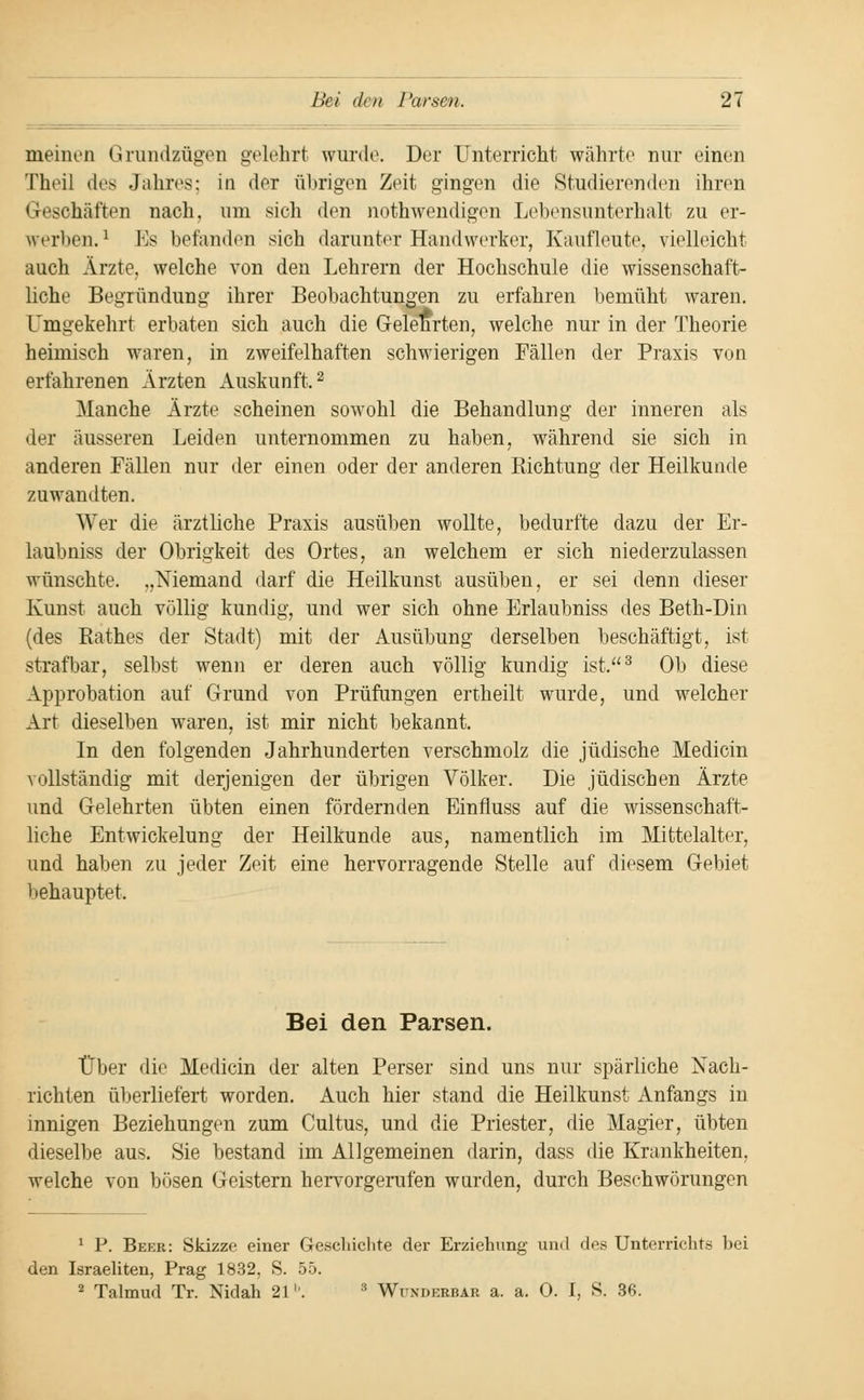 meinen Grundzügen gelehrt wurde. Der Unterricht währte nur einen Theil des Jahres; in der übrigen Zeit gingen die Studierenden ihren Geschäften nach, um sich den notwendigen Lebensunterhalt zu er- werben.1 los befanden sich darunter Handwerker, Kaufleute, vielleicht auch Ärzte, welche von den Lehrern der Hochschule die wissenschaft- liche Begründung ihrer Beobachtungen zu erfahren bemüht waren. Umgekehrt erbaten sich auch die Gelehrten, welche nur in der Theorie heimisch waren, in zweifelhaften schwierigen Fällen der Praxis von erfahrenen Ärzten Auskunft,2 Manche Ärzte scheinen sowohl die Behandlung der inneren als der äusseren Leiden unternommen zu haben, während sie sich in anderen Fällen nur der einen oder der anderen Richtung der Heilkunde zuwandten. Wer die ärztliche Praxis ausüben wollte, bedurfte dazu der Er- laubniss der Obrigkeit des Ortes, an welchem er sich niederzulassen wünschte. „Niemand darf die Heilkunst ausüben, er sei denn dieser Kunst auch völlig kundig, und wer sich ohne Erlaubniss des Beth-Din (des Rathes der Stadt) mit der Ausübung derselben beschäftigt, ist strafbar, selbst wenn er deren auch völlig kundig ist.3 Ob diese Approbation auf Grund von Prüfungen ertheilt wurde, und welcher Art dieselben waren, ist mir nicht bekannt. In den folgenden Jahrhunderten verschmolz die jüdische Medicin vollständig mit derjenigen der übrigen Völker. Die jüdischen Ärzte und Gelehrten übten einen fördernden Einfiuss auf die wissenschaft- liche Entwicklung der Heilkunde aus, namentlich im Mittelalter. und haben zu jeder Zeit eine hervorragende Stelle auf diesem Gebiet behauptet. Bei den Parsen. Über die Medicin der alten Perser sind uns nur spärliche Nach- richten überliefert worden. Auch hier stand die Heilkunst Anfangs in innigen Beziehungen zum Cultus, und die Priester, die Magier, übten dieselbe aus. Sie bestand im Allgemeinen darin, dass die Krankheiten, welche von bösen Geistern hervorgerufen wurden, durch Beschwörungen 1 P. Beer: Skizze einer Geschichte der Erziehung und des Unterrichts bei den Israeliten, Prag 1832, S. 55. 2 Talmud Tr. Nidah 21b. 8 Wunderbar a. a. O. I, 8. 36.