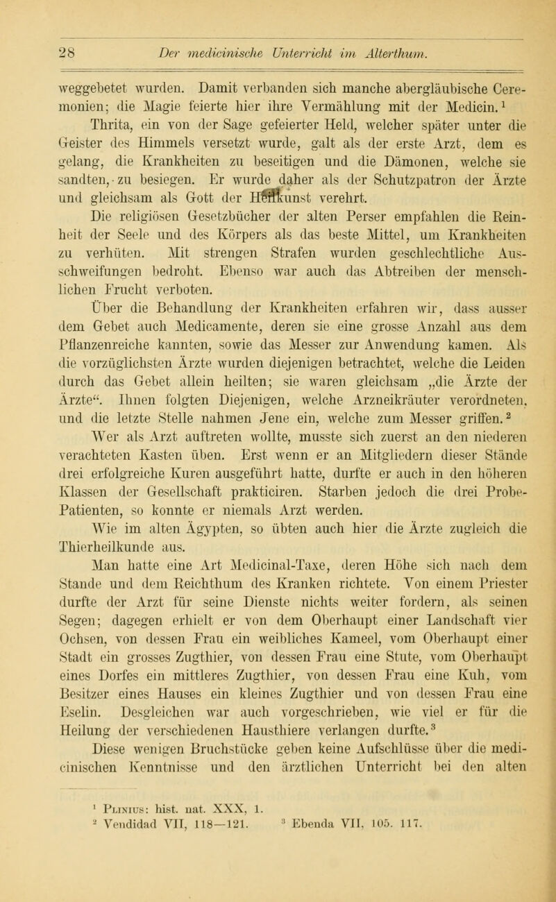 weggebetet wurden. Damit verbanden sich manche abergläubische Cere- monien; die Magie feierte hier ihre Vermählung mit der Medicin.1 Thrita, ein von der Sage gefeierter Held, welcher später unter die Geister des Himmels versetzt wurde, galt als der erste Arzt, dem es gelang, die Krankheiten zu beseitigen und die Dämonen, welche sie sandten,-zu besiegen. Er wurde daher als der Schutzpatron der Ärzte und gleichsam als Gott der HÜminst verehrt. Die religiösen Gesetzbücher der alten Perser empfahlen die Rein- heit der Seele und des Körpers als das beste Mittel, um Krankheiten zu verhüten. Mit strengen Strafen wurden geschlechtliche Aus- schweifungen bedroht. Ebenso war auch das Abtreiben der mensch- lichen Frucht verboten. Über die Behandlung der Krankheiten erfahren wir, dass ausser dem Gebet auch Medicamente, deren sie eine grosse Anzahl aus dem Pflanzenreiche kannten, sowie das Messer zur Anwendung kamen. Als die vorzüglichsten Ärzte wurden diejenigen betrachtet, welche die Leiden durch das Gebet allein heilten; sie waren gleichsam „die Ärzte der Ärzte. Ihnen folgten Diejenigen, welche Arzneikräuter verordneten, und die letzte Stelle nahmen Jene ein, welche zum Messer griffen.2 Wer als Arzt auftreten wollte, musste sich zuerst an den niederen verachteten Kasten üben. Erst wenn er an Mitgliedern dieser Stände drei erfolgreiche Kuren ausgeführt hatte, durfte er auch in den höheren Klassen der Gesellschaft prakticiren. Starben jedoch die drei Probe- Patienten, so konnte er niemals Arzt werden. Wie im alten Ägypten, so übten auch hier die Ärzte zugleich die Thierheilkunde aus. Man hatte eine Art Medicinal-Taxe, deren Höhe sich nach dem Stande und dem Reichthum des Kranken richtete. Von einem Priester durfte der Arzt für seine Dienste nichts weiter fordern, als seinen Segen; dagegen erhielt er von dem Oberhaupt einer Landschaft vier Ochsen, von dessen Frau ein weibliches Kameel, vom Oberhaupt einer Stadt ein grosses Zugthier, von dessen Frau eine Stute, vom Oberhaupt eines Dorfes ein mittleres Zugthier, von dessen Frau eine Kuh, vom Besitzer eines Hauses ein kleines Zugthier und von dessen Frau eine Eselin. Desgleichen war auch vorgeschrieben, wie viel er für die Heilung der verschiedenen Hausthiere verlangen durfte.3 Diese wenigen Bruchstücke gelten keine Aufschlüsse über die niedi- einischen Kenntnisse und den ärztlichen Unterricht bei den alten 1 Plinius: hist. nat. XXX, 1. - Wndidad VIT, 118—121. ; Ebenda VII. U>.r>. 117.