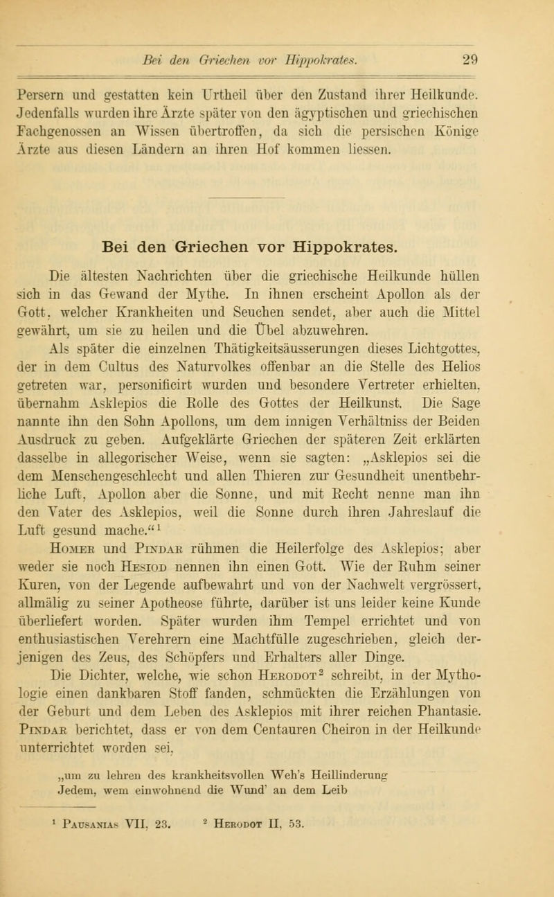 Persern und gestatten kein Urtheil über den Zustand ihrer Heilkunde. Jedenfalls wurden ihre Ärzte später von den ägyptischen und griechischen Fachgenossen an Wissen ühertroffen, da sich die persischen Könige Ärzte aus diesen Ländern an ihren Hut' kommen Hessen. Bei den Griechen vor Hippokrates. Die ältesten Nachrichten über die griechische Heilkunde hüllen sich in das Gewand der jM/vthe. In ihnen erscheint Apollon als der Gott, welcher Krankheiten und Seuchen sendet, aber auch die Mittel gewährt um sie zu heilen und die Übel abzuwehren. Als später die einzelnen Thätigkeitsäusserungen dieses Lichtgottes, der in dem Cultus des Naturvolkes offenbar an die Stelle des Helios getreten war. personificirt wurden und besondere Vertreter erhielten, übernahm Asklepios die Rolle des Gottes der Heilkunst. Die Sage nannte ihn den Sohn Apollons, um dem innigen Verhältniss der Beiden Ausdruck zu geben. Aufgeklärte Griechen der späteren Zeit erklärten dasselbe in allegorischer Weise, wenn sie sagten: „Asklepios sei die dem Menschengeschlecht und allen Thieren zur Gesundheit unentbehr- liche Luft. Apollon aber die Sonne, und mit Recht nenne man ihn den Vater des Asklepios, weil die Sonne durch ihren Jahreslauf die Luft gesund mache.1 Homeb und Pixdak rühmen die Heilerfolge des Asklepios; aber weder sie noch Hesiod nennen ihn einen Gott. Wie der Ruhm seiner Kuren, von der Legende aufbewahrt und von der Nachwelt vergrössert. allmälig zu seiner Apotheose führte, darüber ist uns leider keine Kunde überliefert worden. Später wurden ihm Tempel errichtet und von enthusiastischen Verehrern eine Machtfülle zugeschrieben, gleich der- jenigen des Zeus, des Schöpfers und Erhalters aller Dinge. Die Dichter, welche, wie schon Heeodot2 schreibt, in der Mytho- logie einen dankbaren Stoff fanden, schmückten die Erzählungen von der Geburt und dem Leben des Asklepios mit ihrer reichen Phantasie. PrxrjAE berichtet, dass er von dem Centauren Cheiron in der Heilkunde unterrichtet worden sei. „um zu lehreu des krankheitsvollen Weh's Heillinderung Jedem, wem einwohnend die Wund' an dem Leib