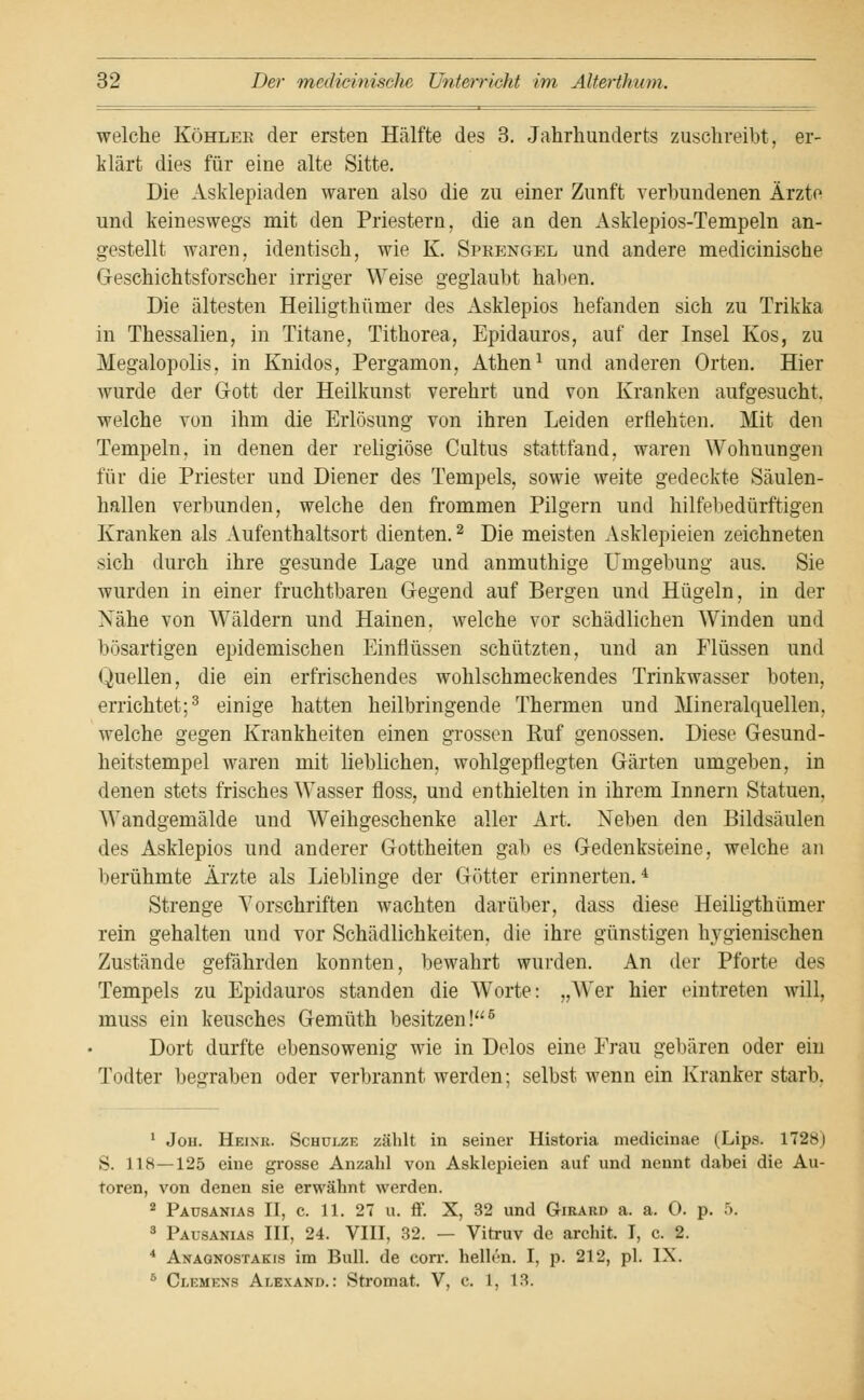 welche Köhlee der ersten Hälfte des 3. Jahrhunderts zuschreibt, er- klärt dies für eine alte Sitte. Die Asklepiaden waren also die zu einer Zunft verbundenen Ärzte und keineswegs mit den Priestern, die an den Asklepios-Tempeln an- gestellt waren, identisch, wie K. Sprengel und andere medicinische Geschichtsforscher irriger Weise geglaubt haben. Die ältesten Heiligthümer des Asklepios befanden sich zu Trikka in Thessalien, in Titane, Tithorea, Epidauros, auf der Insel Kos, zu Megalopolis, in Knidos, Pergamon, Athen1 und anderen Orten. Hier wurde der Gott der Heilkunst verehrt und von Kranken aufgesucht, welche von ihm die Erlösung von ihren Leiden erflehten. Mit den Tempeln, in denen der religiöse Cultus stattfand, waren Wohnungen für die Priester und Diener des Tempels, sowie weite gedeckte Säulen- hallen verbunden, welche den frommen Pilgern und hilfebedürftigen Kranken als Aufenthaltsort dienten.2 Die meisten Asklepieien zeichneten sich durch ihre gesunde Lage und anmuthige Umgebung aus. Sie wurden in einer fruchtbaren Gegend auf Bergen und Hügeln, in der Nähe von Wäldern und Hainen, welche vor schädlichen Winden und bösartigen epidemischen Einflüssen schützten, und an Flüssen und Quellen, die ein erfrischendes wohlschmeckendes Trinkwasser boten, errichtet;3 einige hatten heilbringende Thermen und Mineralquellen, welche gegen Krankheiten einen grossen Ruf genossen. Diese Gesund- heitstempel waren mit lieblichen, wohlgepflegten Gärten umgeben, in denen stets frisches Wasser floss, und enthielten in ihrem Innern Statuen, Wandgemälde und Weihgeschenke aller Art. Neben den Bildsäulen des Asklepios und anderer Gottheiten gab es Gedenksteine, welche an berühmte Ärzte als Lieblinge der Götter erinnerten.4 Strenge Vorschriften wachten darüber, dass diese Heiligthümer rein gehalten und vor Schädlichkeiten, die ihre günstigen hygienischen Zustände gefährden konnten, bewahrt wurden. An der Pforte des Tempels zu Epidauros standen die Worte: „Wer hier eintreten will, muss ein keusches Gemüth besitzen!5 Dort durfte ebensowenig wie in Delos eine Frau gebären oder ein Todter begraben oder verbrannt werden; selbst wenn ein Kranker starb. 1 Joh. Heink. Schulze zählt in seiner Historia medicinae (Lips. 1728) S. 118—125 eine grosse Anzahl von Asklepieien auf und nennt dabei die Au- toren, von denen sie erwähnt werden. 2 Päusanias II, c. 11. 27 u. ff. X, 32 und G-irard a. a. O. p. 5. 3 Päusanias III, 24. VIII, 32. — Vitruv de archit. I, c. 2. 4 Anagnostakis im Bull, de corr. hellen. I, p. 212, pl. IX. 5 Clemens Alexand. : Stromat. V, c. 1, 13.