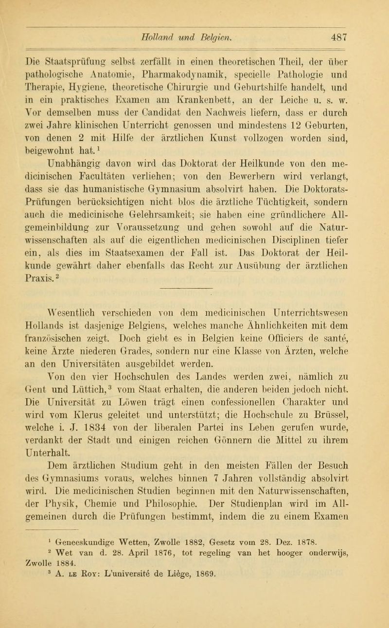 Die Staatsprüfung selbst zerfällt in einen theoretischen Theil, der über pathologische Anatomie, Pharmakodynamik, specielle Pathologie und Therapie, Hygiene, theoretische Chirurgie und Geburtshilfe handelt^ und in ein praktisches Examen am Krankenbett, an der Leiche u. s. w. Vor demselben muss der Candidat den Nachweis liefern, dass er durch zwei Jahre klinischen Unterricht genossen und mindestens 12 Geburten, von denen 2 mit Hilfe der ärztlichen Kunst vollzogen worden sind, beigewohnt hat.' Unabhängig davon wird das Doktorat der Heilkunde von den me- dicinischen Facultäten verliehen; von den Bewerbern wird verlangt, dass sie das humanistische Gymnasium absolvirt haben. Die Doktorats- Prüfungen berücksichtigen nicht Mos die ärztliche Tüchtigkeit, sondern auch die medicinische Gelehrsamkeit; sie haben eine gründlichere All- gemeinbildung zur Voraussetzung und gehen sowohl auf die Natur- wissenschaften als auf die eigentlichen medicinischen Disciplinen tiefer ein, als dies im Staatsexamen der Fall ist. Das Doktorat der Heil- kunde gewährt daher ebenfalls das Recht zur Ausübung der ärztlichen Praxis.2 Wesentlich verschieden von dem medicinischen Unterrichtswesen Hollands ist dasjenige Belgiens, welches manche Ähnlichkeiten mit dem französischen zeigt. Doch giebt es in Belgien keine Ofüciers de sante, keine Ärzte niederen Grades, sondern nur eine Klasse von Ärzten, welche an den Universitäten ausgebildet werden. Von den vier Hochschulen des Landes werden zwei, nämlich zu Gent und Lüttich,3 vom Staat erhalten, die anderen beiden jedoch nicht. Die Universität zu Löwen trägt einen confessionellen Charakter und wird vom Klerus geleitet und unterstützt; die Hochschule zu Brüssel, welche i. J. 1834 von der liberalen Partei ins Leben gerufen wurde, verdankt der Stadt und einigen reichen Gönnern die Mittel zu ihrem Unterhalt. Dem ärztlichen Studium geht in den meisten Fällen der Besuch des Gymnasiums voraus, welches binnen 7 Jahren vollständig absolvirt wird. Die medicinischen Studien beginnen mit den Naturwissenschaften, der Physik, Chemie und Philosophie. Der Studienplan wird im All- gemeinen durch die Prüfungen bestimmt, indem die zu einem Examen 1 Geneeskundige Wetten, Zwolle 1882, Gesetz vom 28. Dez. 1878. 2 Wet van d. 28. April 1876, tot regeling van het hooger onderwijs, Zwolle 1884. 3 A. le Roy: L'universite de Liege, 1869.