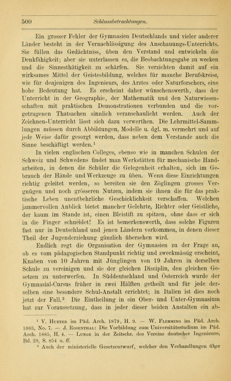 Ein grosser Fehler der Gymnasien Deutschlands und vieler anderer Länder besteht in der Vernachlässigung des Anschauungs-Unterrichts. Sie füllen das Gedächtniss, üben den Verstand und entwickeln die Denkfähigkeit; aber sie unterlassen es, die Beobachtungsgabe zu wecken und die Sinnesthätigkeit zu schärfen. Sie verzichten damit auf ein wirksames Mittel der Geistesbildung, welches für manche Berufskreise, wie für denjenigen des Ingenieurs, des Arztes oder Naturforschers, eine hohe Bedeutung hat. Es erscheint daher wünschenswerth, dass der Unterricht in der Geographie, der Mathematik und den Naturwissen- schaften mit praktischen Demonstrationen verbunden und die vor- getragenen Thatsachen sinnlich veranschaulicht werden. Auch der Zeichnen-Unterricht lässt sich dazu verwerthen. Die Lehrmittel-Samm- lungen müssen durch Abbildungen, Modelle u. dgl. m. vermehrt und auf jede Weise dafür gesorgt werden, dass neben dem Verstände auch die Sinne beschäftigt werden.1 In vielen englischen Colleges, ebenso wie in manchen Schulen der Schweiz und Schwedens findet man Werkstätten für mechanische Hand- arbeiten, in denen die Schüler die Gelegenheit erhalten, sich im Ge- brauch der Hände und Werkzeuge zu üben. Wenn diese Einrichtungen richtig geleitet werden, so bereiten sie den Zöglingen grosses Ver- gnügen und noch grösseren Nutzen, indem sie ihnen die für das prak- tische Leben unentbehrliche Geschicklichkeit verschaffen. Welchen jammervollen Anblick bietet mancher Gelehrte, Richter oder Geistliche, der kaum im Stande ist, einen Bleistift zu spitzen, ohne dass er sich in die Finger schneidet! Es ist bemerkenswerth, dass solche Figuren fast nur in Deutschland und jenen Ländern vorkommen, in denen dieser Theil der Jugenderziehung gänzlich übersehen wird. Endlich regt die Organisation der Gymnasien zu der Frage an, ob es vom pädagogischen Standpunkt richtig und zweckmässig erscheint, Knaben von 10 Jahren mit Jünglingen von 19 Jahren in derselben Schule zu vereinigen und sie der gleichen Disciplin, den gleichen Ge- setzen zu unterwerfen. In Süddeutschland und Österreich wurde der Gymnasial-Cursus früher in zwei Hälften getheilt und für jede der- selben eine besondere Schul-Anstalt errichtet; in Italien ist dies noch jetzt der Fall.2 Die Eintheilung in ein Ober- und Unter-Gymnasium hat zur Voraussetzung, dass in jeder dieser beiden Anstalten ein ab- 1 V. Hueter im Päd. Arch. 1879, H. 9. — W. Flemming im Päd. Arch. 1883, No. 7. — J. Rosenthal: Die Vorbildung zum Universitätsstudium im Päd. Arch. 1885, H. 4. — Lunge in der Zeitschr. des Vereins deutscher Ingenieure, Bd. 29, S. 854 u. ff'. 2 Auch der ministerielle Gesetzentwurf, welcher den Verhandlungen über