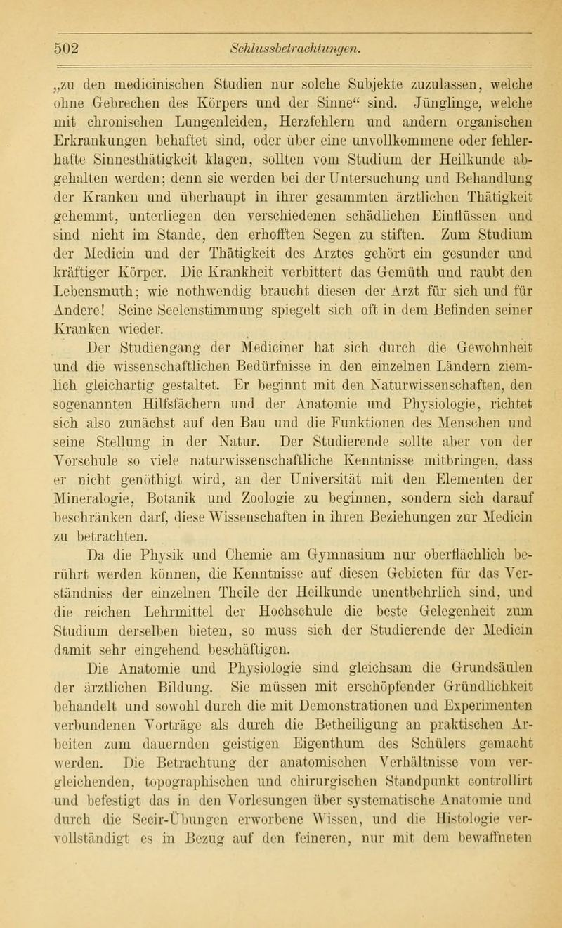 „zu den inedicinischen Studien nur solche Subjekte zuzulassen, welche ohne Gebrechen des Körpers und der Sinne sind. Jünglinge, welche mit chronischen Lungenleiden, Herzfehlern und andern organischen Erkrankungen behaftet sind, oder über eine unvollkommene oder fehler- hafte Sinnesthätigkeit klagen, sollten vom Studium der Heilkunde ab- gehalten werden; denn sie werden bei der Untersuchung und Behandlung der Kranken und überhaupt in ihrer gesammten ärztlichen Thätigkeit gehemmt, unterliegen den verschiedenen schädlichen Einflüssen und sind nicht im Stande, den erhofften Segen zu stiften. Zum Studium der Median und der Thätigkeit des Arztes gehurt ein gesunder und kräftiger Körper. Die Krankheit verbittert das Gemüth und raubt den Lebensmuth; wie nothwendig braucht diesen der Arzt für sich und für Andere! Seine Seelenstimmung spiegelt sich oft in dem Befinden seiner Kranken wieder. Der Studiengang der Mediciner hat sich durch die Gewohnheit und die wissenschaftlichen Bedürfnisse in den einzelnen Ländern ziem- lich gleichartig gestaltet. Er beginnt mit den Naturwissenschaften, den sogenannten Hilfsfächern und der Anatomie und Physiologie, richtet sich also zunächst auf den Bau und die Funktionen des Menschen und seine Stellung in der Natur. Der Studierende sollte aber von der Vorschule so viele naturwissenschaftliche Kenntnisse mitbringen, dass er nicht genöthigt wird, an der Universität mit den Elementen der Mineralogie, Botanik und Zoologie zu beginnen, sondern sich darauf beschränken darf, diese Wissenschaften in ihren Beziehungen zur Mediän zu betrachten. Da die Physik und Chemie am Gymnasium nur oberflächlich be- rührt werden können, die Kenntnisse auf diesen Gebieten für das Ver- ständniss der einzelnen Theile der Heilkunde unentbehrlich sind, und die reichen Lehrmittel der Hochschule die beste Gelegenheit zum Studium derselben bieten, so muss sich der Studierende der Medicin damit sehr eingehend beschäftigen. Die Anatomie und Physiologie sind gleichsam die Grundsäuleii der ärztlichen Bildung. Sie müssen mit erschöpfender Gründlichkeit behandelt und sowohl durch die mit Demonstrationen und Experimenten verbundenen Vorträge als durch die Betheiligung an praktischen Ar- beiten zum dauernden geistigen Eigenthum des Schülers gemacht werden. Die Betrachtung der anatomischen Verhältnisse vom ver- gleichenden, topographischen und chirurgischen Standpunkt controllirt und befestigt das in den Vorlesungen über systematische Anatomie und durch die Secir-Übungen erworbene Wissen, und die Hjstologie ver- vollständigt es in Bezug auf den feineren, nur mit dem bewaffneten
