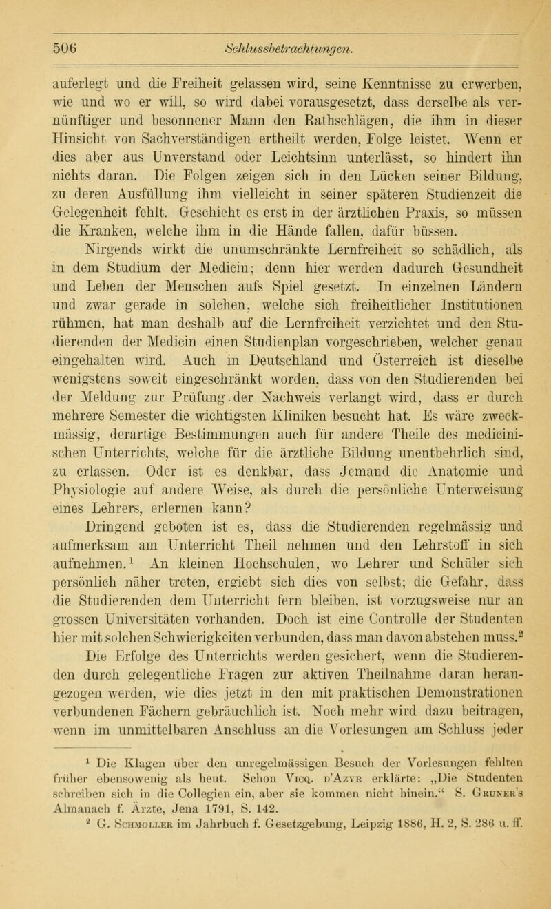 auferlegt und die Freiheit gelassen wird, seine Kenntnisse zu erwerben, wie und wo er will, so wird dabei vorausgesetzt, dass derselbe als ver- nünftiger und besonnener Mann den Rathschlägen, die ihm in dieser Hinsicht von Sachverständigen ertheilt werden, Folge leistet. Wenn er dies aber aus Unverstand oder Leichtsinn unterlässt, so hindert ihn nichts daran. Die Folgen zeigen sich in den Lücken seiner Bildung, zu deren Ausfüllung ihm vielleicht in seiner späteren Studienzeit die Gelegenheit fehlt. Geschieht es erst in der ärztlichen Praxis, so müssen die Kranken, welche ihm in die Hände fallen, dafür büssen. Nirgends wirkt die unumschränkte Lernfreiheit so schädlich, als in dem Studium der Mediciu; denn hier werden dadurch Gesundheit und Leben der Menschen aufs Spiel gesetzt. In einzelnen Ländern und zwar gerade in solchen, welche sich freiheitlicher Institutionen rühmen, hat man deshalb auf die Lernfreiheit verzichtet und den Stu- dierenden der Medicin einen Studienplan vorgeschrieben, welcher genau eingehalten wird. Auch in Deutschland und Österreich ist dieselbe wenigstens soweit eingeschränkt worden, dass von den Studierenden bei der Meldung zur Prüfung.der Nachweis verlangt wird, dass er durch mehrere Semester die wichtigsten Kliniken besucht hat. Es wäre zweck- mässig, derartige Bestimmungen auch für andere Theile des medicini- schen Unterrichts, welche für die ärztliche Bildung unentbehrlich sind, zu erlassen. Oder ist es denkbar, dass Jemand die Anatomie und Physiologie auf andere Weise, als durch die persönliche Unterweisung eines Lehrers, erlernen kann? Dringend geboten ist es, dass die Studierenden regelmässig und aufmerksam am Unterricht Theil nehmen und den Lehrstoff in sich aufnehmen.1 An kleinen Hochschulen, wo Lehrer und Schüler sich persönlich näher treten, ergiebt sich dies von selbst; die Gefahr, dass die Studierenden dem Unterricht fern bleiben, ist vorzugsweise nur an grossen Universitäten vorhanden. Doch ist eine Controlle der Studenten hier mit solchen Schwierigkeiten verbunden, dass man davon abstehen muss.2 Die Erfolge des Unterrichts werden gesichert, wenn die Studieren- den durch gelegentliche Fragen zur aktiven Theilnahme daran heran- gezogen werden, wie dies jetzt in den mit praktischen Demonstrationen verbundenen Fächern gebräuchlich ist. Noch mehr wird dazu beitragen, wenn im unmittelbaren Anschluss an die Vorlesungen am Schluss jeder 1 Die Klagen über den unregelmässigen Besuch der Vorlesungen fehlten früher ebensowenig als heut, Schon Vicq. d'Azyb erklärte: „Die Studenten schreiben sich in die Collegien ein, aber sie kommen nicht hinein. S. Grunku's Ahnanach f. Arzte, Jena 1791, S. 142. 2 G-. Schmolleb im Jahrbuch f. Gesetzgebung, Leipzig 188(3, H. 2, S. 286 u. ff.