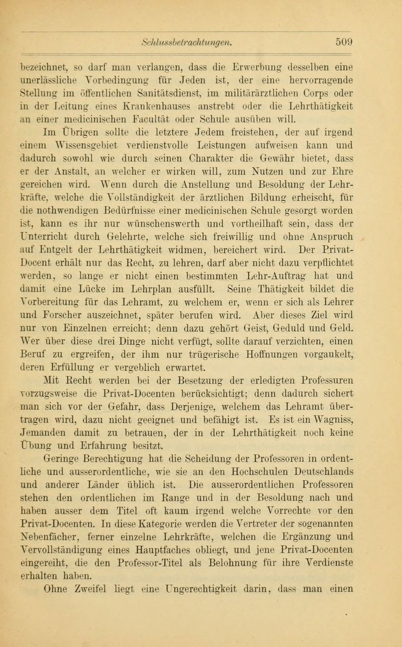bezeichnet, so darf man verlangen, dass die Erwerbung desselben eine unerlassliche Vorbedingung für Jeden ist, der eine hervorragende Stellung im öffentlichen Sanitätsdienst, im militärärztlichen Corps oder in der Leitung eines Krankenhauses anstrebt oder die Lehrthätigkeit an einer niedieinischen Faeultät oder Schult1 ausüben will. Im Übrigen sollte die letztere Jedem freistehen, der auf irgend einem Wissensgebiet verdienstvolle Leistungen aufweisen kann und dadurch sowohl wie durch seinen Charakter die Gewähr bietet, dass er der Anstalt, an welcher er wirken will, zum Nutzen und zur Ehre gereichen wird. Wenn durch die Anstellung und Besoldung der Lehr- kräfte, welche die Vollständigkeit der ärztlichen Bildung erheischt, für die nothwendigen Bedürfhisse einer mechanischen Schule gesorgt worden ist, kann es ihr nur wünschenswerth und vortheilhaft sein, dass der Unterricht durch Gelehrte, welche sich freiwillig und ohne Anspruch auf Entgelt der Lehrthätigkeit widmen, bereichert wird. Der Privat- Docent erhält nur das Recht, zu lehren, darf aber nicht dazu verpflichtet werden, so lange er nicht einen bestimmten Lehr-Auftrag hat und damit eine Lücke im Lehrplan ausfüllt. Seine Thätigkeit bildet die Vorbereitung für das Lehramt, zu welchem er, wenn er sich als Lehrer und Forscher auszeichnet, später berufen wird. Alter dieses Ziel wird nur von Einzelnen erreicht; denn dazu gehört Geist, Geduld und Geld. Wer über diese drei Dinge nicht verfügt, sollte darauf verzichten, einen Beruf zu ergreifen, der ihm nur trügerische Hoffnungen vorgaukelt, deren Erfüllung er vergeblich erwartet. Mit Recht werden hei der Besetzung der erledigten Professuren vorzugsweise die Privat-Docenten berücksichtigt; denn dadurch sichert man sich vor der Gefahr, dass Derjenige, welchem das Lehramt über- tragen wird, dazu nicht geeignet und befähigt ist. Es ist ein W^agniss, Jemanden damit zu betrauen, der in der Lehrthätigkeit noch keine Übung und Erfahrung besitzt. Geringe Berechtigung hat die Scheidung der Professoren in ordent- liche und ausserordentliche, wie sie an den Hochschulen Deutschlands und anderer Länder üblich ist. Die ausserordentlichen Professoren stehen den ordentlichen im Range und in der Besoldung nach und halien ausser dem Titel oft kaum irgend welche Vorrechte vor den Privat-Docenten. In diese Kategorie werden die Vertreter der sogenannten Nebenfächer, ferner einzelne Lehrkräfte, welchen die Ergänzung und Vervollständigung eines Hauptfaches obliegt, und jene Privat-Docenten eingereiht, die den Professor-Titel als Belohnung für ihre Verdienste erhalten haben. Ohne Zweifel liegt eine Ungerechtigkeit darin, dass man einen