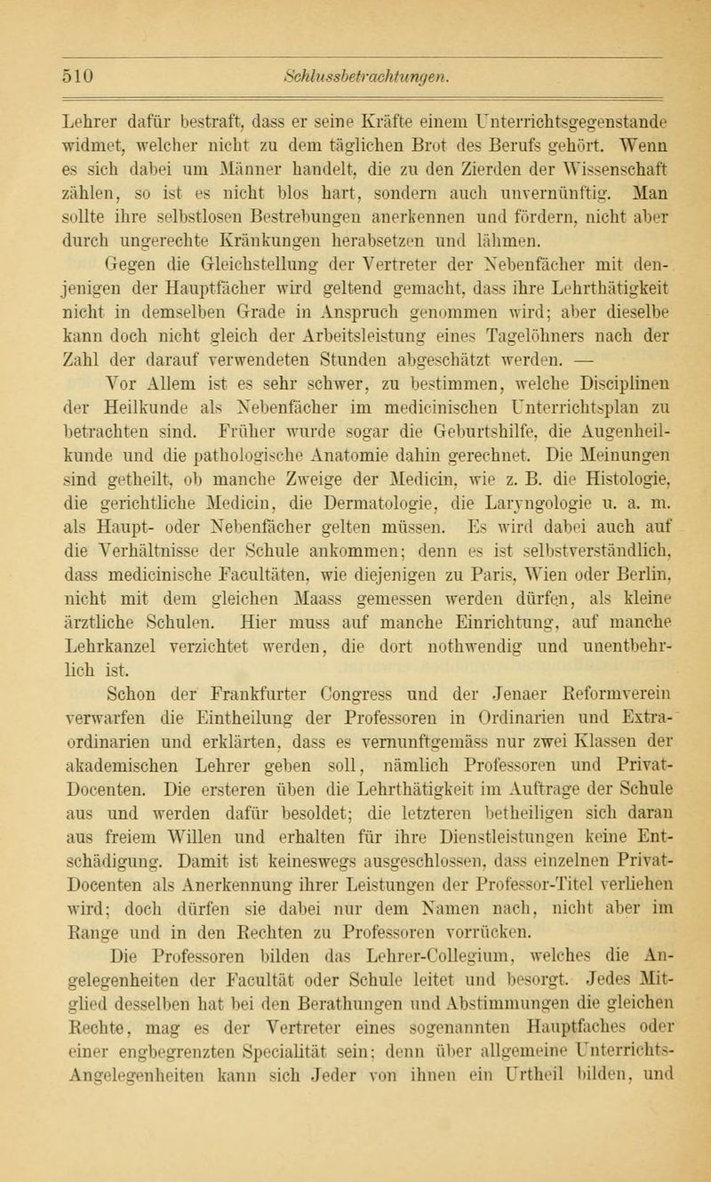 Lehrer dafür bestraft, dass er seine Kräfte einem Unterrichtsgegenstande widmet, welcher nicht zu dem täglichen Brot des Berufs gehört. Wenn es sich dabei um Männer handelt, die zu den Zierden der Wissenschaft zählen, so ist es nicht blos hart, sondern auch unvernünftig. Man sollte ihre selbstlosen Bestrebungen anerkennen und fördern, nicht aber durch ungerechte Kränkungen herabsetzen und lahmen. Gegen die Gleichstellung der Vertreter der Nebenfächer mit den- jenigen der Hauptfächer wird geltend gemacht, dass ihre Lehrthätigkeit nicht in demselben Grade in Anspruch genommen wird; alter dieselbe kann doch nicht gleich der Arbeitsleistung eines Tagelöhners nach der Zahl der darauf verwendeten Stunden abgeschätzt werden. — Vor Allem ist es sehr schwer, zu bestimmen, welche Disciplinen der Heilkunde als Nebenfächer im medicinischen Unterrichtsplan zu betrachten sind. Früher wurde sogar die Geburtshilfe, die Augenheil- kunde und die pathologische Anatomie dahin gerechnet. Die Meinungen sind getheilt, ob manche Zweige der Medicin, wie z. B. die Histologie, die gerichtliche Medicin, die Dermatologie, die Larvngologie u. a. m. als Haupt- oder Nebenfächer gelten müssen. Es wird dabei auch auf die Verhältnisse der Schule ankommen; denn es i-t selbstverständlich, dass medicinische Facultäten, wie diejenigen zu Paris. Wien oder Berlin. nicht mit dem gleichen Maass gemessen werden dürfen, als kleine ärztliche Schulen. Hier muss auf manche Einrichtung, auf manche Lehrkanzel verzichtet werden, die dort nothwendig und unentbehr- lich ist. Schon der Frankfurter Congress und der Jenaer Beformverein verwarfen die Eintheilung der Professoren in Ordinarien und Extra- ordinarien und erklärten, dass es vernunftgemäss nur zwei Klassen der akademischen Lehrer geben soll, nämlich Professoren und Privat- Docenten. Die ersteren üben die Lehrthätigkeit im Auftrage der Schule aus und werden dafür besoldet; die letzteren betheiligen sich daran aus freiem Willen und erhalten für ihre Dienstleistungen keine Ent- schädigung. Damit ist keineswegs ausgeschlossen, dass einzelnen Privat- Docenten als Anerkennung ihrer Leistungen der Professur-Titel verliehen wird; doch dürfen sie dabei nur dem Namen nach, nicht aber im Bange und in den Rechten zu Professoren vorrücken. Die Professoren bilden das Lehrer-Collegium, welches die An- gelegenheiten der Facultät oder Schule leitet und besorgt. Jedes Mit- glied desselben hat bei den Beratirangen und Abstimmungen die gleichen Hechte, mag es der Vertreter eines sogenannten Hauptfaches oder einer engbegrenzten Specialitäl -ein: denn über allgemeine Unterrichts- Angelegenheiten kann -ich Jeder von ihnen ein l'rtheil bilden, und