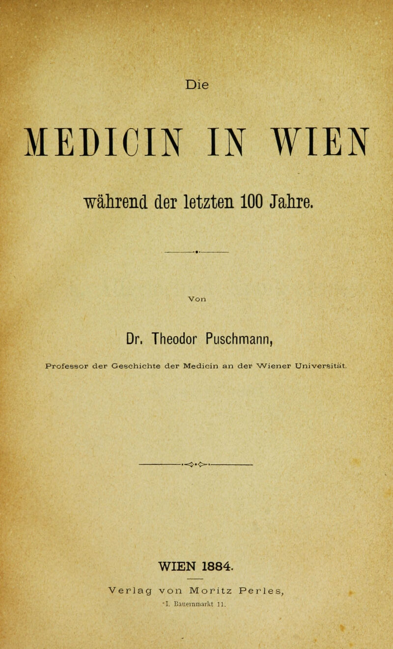 Die MEDICIN IN WIEN ■während der letzten 100 Jahre. Dr, Theodor Puschmann, Professor der Gesehiehte der Mediein an der Wiener Universität. •«3-«~- WIEN 1884. Verlag von Moritz Perl es,