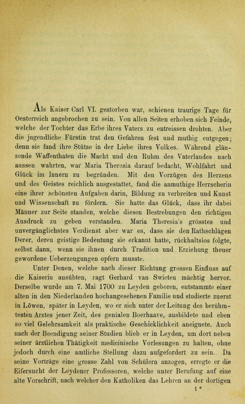 Als Kaiser Carl VI. gestorben war, schienen traurige Tage für Oesterreich angebrochen zu sein. Von allen Seiten erhoben sich Feinde, welche der Tochter das Erbe ihres Vaters zu entreissen drohten. Aber die jugendliche Fürstin trat den Gefahren fest und muthig entgegen; denn sie fand ihre Stütze in der Liebe ihres Volkes. Während glän- zende Waffenthaten die Macht und den Ruhm des Vaterlandes nach aussen wahrten, war Maria Theresia darauf bedacht, Wohlfahrt und Glück im Innern zu begründen. Mit den Vorzügen des Herzens und des Geistes reichlich ausgestattet, fand die anmuthige Herrscherin eine ihrer schönsten Aufgaben darin, Bildung zu verbreiten und Kunst und Wissenschaft zu fördern. Sie hatte das Glück, dass ihr dabei Männer zur Seite standen, welche diesen Bestrebungen den richtigen Ausdruck zu geben verstanden. Maria Theresia's grösstes und unvergänglichstes Verdienst aber war es, dass sie den Rathschlägen Derer, deren geistige Bedeutung sie erkannt hatte, rückhaltslos folgte, selbst dann, wenn sie ihnen durch Tradition und Erziehung theuer gewordene Ueberzeugungen opfern musste. Unter Denen, welche nach dieser Richtung grossen Einfluss auf die Kaiserin ausübten, ragt Gerhard van Swieten mächtig hervor. Derselbe wurde am 7. Mai 1700 zu Leyden geboren, entstammte einer alten in den Niederlanden hochangesehenen Familie und studierte zuerst in Löwen, später in Leyden, wo er sich unter der Leitung des berühm- testen Arztes jener Zeit, des genialen Boerhaave, ausbildete und eben so viel Gelehrsamkeit als praktische Geschicklichkeit aneignete. Auch nach der Beendigung seiner Studien blieb er in Leyden, um dort neben seiner ärztlichen Thätigkeit mediciuische Vorlesungen zu halten, ohne jedoch durch eine amtliche Stellung dazu aufgefordert zu sein. Da seine Vorträge eine grosse Zahl von Schülern anzogen, erregte er die Eifersucht der Leydener Professoren, welche unter Berufung auf eine alte Vorschrift, nach welcher den Katholiken das Lehren an der dortigen