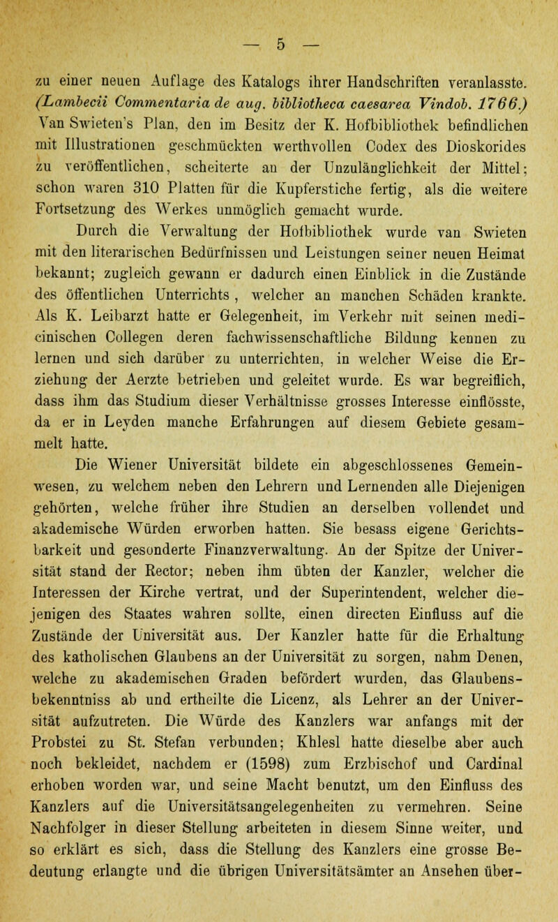 zu einer neuen Auflage des Katalogs ihrer Handschriften veranlasste. (Lambecii Commentaria de aug. bibliotheca caesarea Vindob. 1766.) Van Swieten's Plan, den im Besitz der K. Hofbibliothek befindlichen mit Illustrationen geschmückten werthvollen Codex des Dioskorides zu veröffentlichen, scheiterte au der Unzulänglichkeit der Mittel; schon waren 310 Platten für die Kupferstiche fertig, als die weitere Fortsetzung des Werkes unmöglich gemacht wurde. Durch die Verwaltung der Hofbibliothek wurde van Swieten mit den literarischen Bedürfnissen und Leistungen seiner neuen Heimat bekannt; zugleich gewann er dadurch einen Einblick in die Zustände des öffentlichen Unterrichts , welcher an manchen Schäden krankte. Als K. Leibarzt hatte er Gelegenheit, im Verkehr mit seinen inedi- cinischen Collegen deren fachwissenschaftliche Bildung kennen zu lernen und sieh darüber zu unterrichten, in welcher Weise die Er- ziehung der Aerzte betrieben und geleitet wurde. Es war begreiflich, dass ihm das Studium dieser Verhältnisse grosses Interesse einflösste, da er in Leyden manche Erfahrungen auf diesem Gebiete gesam- melt hatte. Die Wiener Universität bildete ein abgeschlossenes Gemein- wesen, zu welchem neben den Lehrern und Lernenden alle Diejenigen gehörten, welche früher ihre Studien an derselben vollendet und akademische Würden erworben hatten. Sie besass eigene Gerichts- barkeit und gesonderte Finanzverwaltung. An der Spitze der Univer- sität stand der Rector; neben ihm übten der Kanzler, welcher die Interessen der Kirche vertrat, und der Superintendent, welcher die- jenigen des Staates wahren sollte, einen directen Einfluss auf die Zustände der Universität aus. Der Kanzler hatte für die Erhaltung des katholischen Glaubens an der Universität zu sorgen, nahm Denen, welche zu akademischen Graden befördert wurden, das Glaubens- bekenntniss ab und ertheilte die Licenz, als Lehrer an der Univer- sität aufzutreten. Die Würde des Kanzlers war anfangs mit der Probstei zu St. Stefan verbunden; Khlesl hatte dieselbe aber auch noch bekleidet, nachdem er (1598) zum Erzbischof und Cardinal erhoben worden war, und seine Macht benutzt, um den Einfluss des Kanzlers auf die Universitätsangelegenheiten zu vermehren. Seine Nachfolger in dieser Stellung arbeiteten in diesem Sinne weiter, und so erklärt es sich, dass die Stellung des Kanzlers eine grosse Be- deutung erlangte und die übrigen Universitätsämter an Ansehen über-