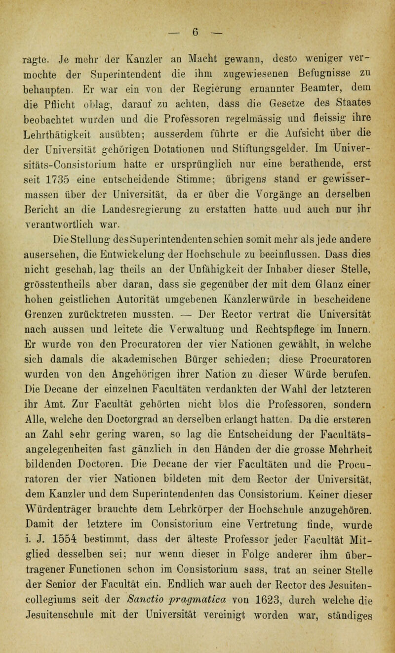 ragte. Je mehr der Kanzler an Macht gewann, desto weniger ver- mochte der Superintendent die ihm zugewiesenen Befugnisse zu behaupten. Er war ein von der Regierung ernannter Beamter, dem die Pflicht oblag, darauf zu achten, dass die Gesetze des Staates beobachtet wurden und die Professoren regelmässig und fleissig ihre Lehrthätigkeit ausübten; ausserdem führte er die Aufsicht über die der Universität gehörigen Dotationen und Stiftungsgelder. Im Univer- sitäts-Consistorium hatte er ursprünglich nur eine berathende, erst seit 1735 eine entscheidende Stimme; übrigens stand er gewisser- massen über der Universität, da er über die Vorgänge an derselben Bericht an die Landesregierung zu erstatten hatte uud auch nur ihr verantwortlich war. DieStellung desSuperintendentenschien somit mehr als jede andere ausersehen, die Eutwickelung der Hochschule zu beeinflussen. Dass dies nicht geschah, lag theils an der Unfähigkeit der Inhaber dieser Stelle, grösstentheils aber daran, dass sie gegenüber der mit dem Glanz einer hohen geistlichen Autorität umgebenen Kanzlerwürde in bescheidene Grenzen zurücktreten mussten. — Der Rector vertrat die Universität nach aussen und leitete die Verwaltung und Rechtspflege im Innern. Er wurde von den Procuratoren der vier Nationen gewählt, in welche sich damals die akademischen Bürger schieden; diese Procuratoren wurden von den Angehörigen ihrer Nation zu dieser Würde berufen. Die Decane der einzelnen Facultäten verdankten der Wahl der letzteren ihr Amt. Zur Facultät gehörten nicht blos die Professoren, sondern Alle, welche den Doctorgrad an derselben erlangt hatten. Da die ersteren an Zahl sehr gering waren, so lag die Entscheidung der Facultäts- angelegenheiten fast gänzlich in den Händen der die grosse Mehrheit bildenden Doctoren. Die Decane der vier Facultäten und die Procu- ratoren der vier Nationen bildeten mit dem Rector der Universität, dem Kanzler und dem Superintendenten das Consistorium. Keiner dieser Würdenträger brauchte dem Lehrkörper der Hochschule anzugehören. Damit der letztere im Consistorium eine Vertretung finde, wurde i. J. 1554 bestimmt, dass der älteste Professor jeder Facultät Mit- glied desselben sei; nur wenn dieser in Folge anderer ihm über- tragener Functionen schon im Consistorium sass, trat an seiner Stelle der Senior der Facultät ein. Endlich war auch der Rector des Jesuiten - collegiums seit der Sanctio pragmatica von 1623, durch welche die Jesuitenschule mit der Universität vereinigt worden war, ständiges