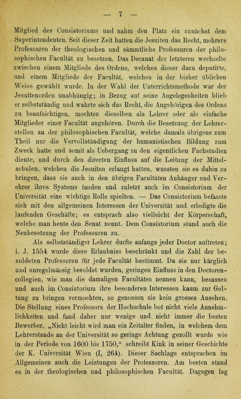 Mitglied des Cousistoriums und nahm den Platz ein zunächst dem Superintendenten. Seit dieser Zeit hatten die Jesuiten das Recht, mehrere Professuren der theologischen und sämmtliche Professuren der philo- sophischen Facultät zu besetzen. Das Decanat der letzteren wechselte zwischen einem Mitgliede des Ordens, welches dieser dazu deputirte, und einem Mitgliede der Facultät, welches in der bisher üblichen Weise gewählt wurde. In der Wahl der Unterrichtsmethode war der Jesuitenorden unabhängig; in Bezug auf seine Angelegenheiten blieb er selbstständig und wahrte sich das Recht, die Angehörigen des Ordens zu beaufsichtigen, mochten dieselben als Lehrer oder als einfache Mitglieder einer Facultät angehören. Durch die Besetzung der Lehrer- stellen an der philosophischen Facultät, welche damals übrigens zum Theil nur die Vervollständigung der humanistischen Bildung zum Zweck hatte und somit als Uebergang zu den eigentlichen Fachstudien diente, und durch den directen Einfluss auf die Leitung der Mittel- schulen, welchen die Jesuiten erlangt hatten, wussten sie es dahin zu bringen, dass sie auch in den übrigen Facultäten Anhänger und Ver- ehrer ihres Systems fanden und zuletzt auch im Consistorium der Universität eine wichtige Rolle spielten. — Das Consistorium befasste sich mit den allgemeinen Interessen der Universität und erledigte die laufenden Geschäfte; es entsprach also vielleicht der Körperschaft, welche man heute den Senat nennt. Dem Consistorium stand auch die Neubesetzung der Professuren zu. Als selbstständiger Lehrer durfte anfangs jeder Doctor auftreten; i. J. 1554 wurde diese Erlaubniss beschränkt und die Zahl der be- soldeten Professoren für jede Facultät bestimmt. Da sie nur kärglich und unregelmässig besoldet wurden, geringen Einfluss in den Doctoren- collegien, wie man die damaligen Facultäten nennen kann, besassen und auch im Consistorium ihre besonderen Interessen kaum zur Gel- tung zu bringen vermochten, so genossen sie kein grosses Ansehen. Die Stellung eines Professors der Hochschule bot nicht viele Annehm- lichkeiten und fand daher nur wenige und nicht immer die besten Bewerber. „Nicht leicht wird man ein Zeitalter finden, in welchem dem Lehrerstande an der Universität so geringe Achtung gezollt wurde wie in der Periode von 1600 bis 1750, schreibt Kink in seiner Geschichte der K. Universität Wien (I, 264). Dieser Sachlage entsprachen im Allgemeinen auch die Leistungen der Professoren. Am besten stand es in der theologischen und philosophischen Facultät. Dagegen lag